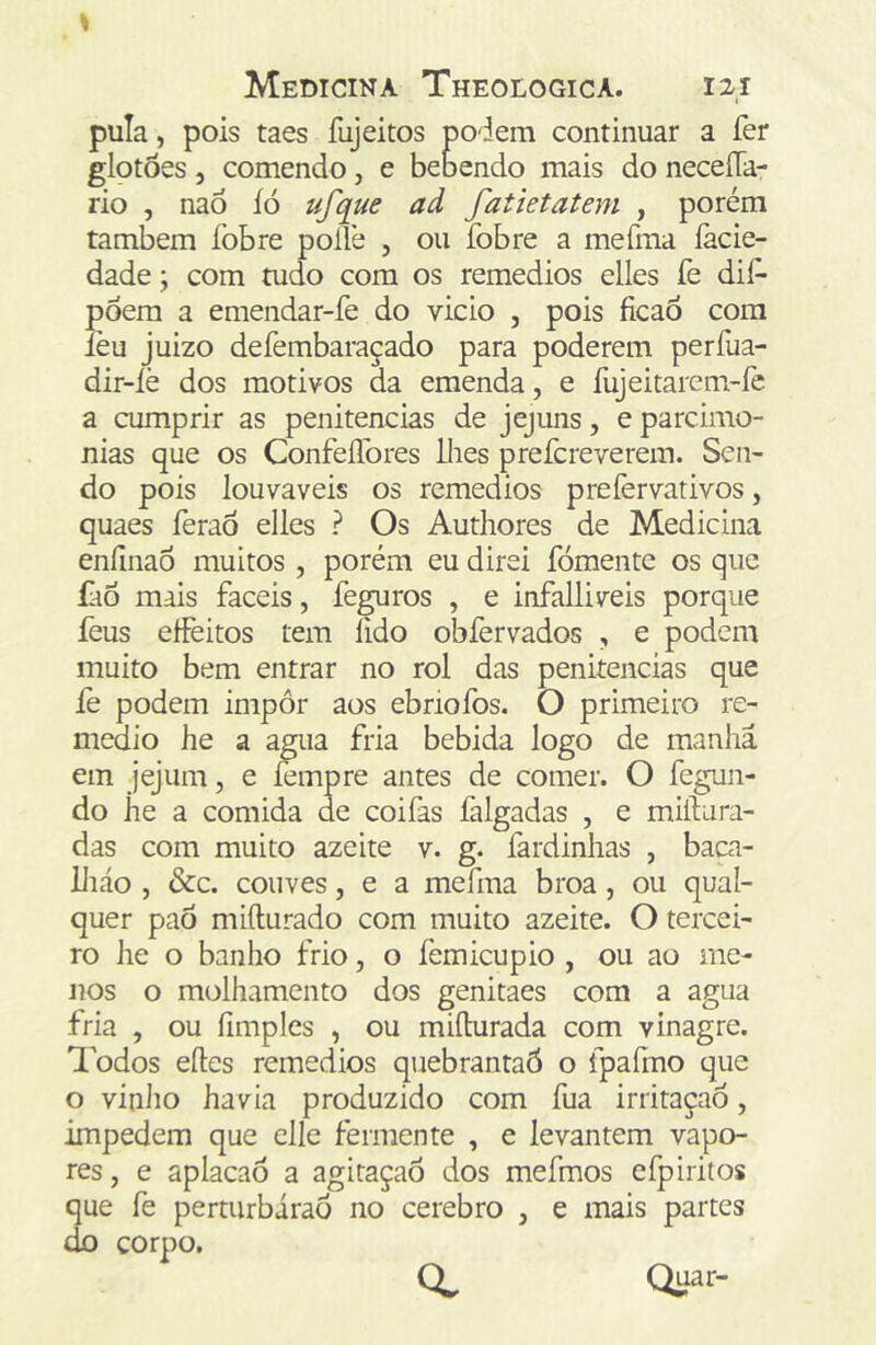 pula, pois taes fujeitos podem continuar a fer glotòes, comendo, e bebendo mais do neceUa- rio , nao íó ufque ad fatietatem , porém também fobre pollè , ou fobre a mefma íàcie- dade; com tudo com os remedios elles fe dií^ pôera a emendar-fe do vicio , pois ficaÓ com leu juizo defembaraçado para poderem perília- dir-íè dos motivos da emenda, e fujeitarem-fe a cumprir as penitencias de jejuns, e parcimô- nias que os Confeflbres lhes prefcreverem. Sen- do pois louváveis os remedios prefervativos, quaes feraÔ elles ? Os Authores de Medicina eníinaÔ muitos , porém eu direi fomente os que íào mais fáceis, feguros , e infalliveis porque feus effeitos tem lido obfervados , e podem muito bem entrar no rol das penitencias que íè podem impôr aos ebriofos. O primeiro re- medio he a agua fria bebida logo de manha ein jejum, e íempre antes de comer. O fegun- do he a comida de coifas falgadas , e miílura- das com muito azeite v. g. fardinhas , baca- liiáo , &c. couves, e a mefma broa, ou qual- quer paô miíturado com muito azeite. O tercei- ro he o banho frio, o femicupio , ou ao me- nos o molhamento dos genitaes com a agua fria , ou fimples , ou miílurada com vinagre. Todos elles remedios quebrantaó o fpaíino que o vinJio havia produzido com fua irritaçao, impedem que clle fermente , e levantem vapo- res , e aplacaô a agitaçaõ dos mefmos efpiritos que fe perturbiraô no cerebro , e mais partes do corpo, 0. Quar-