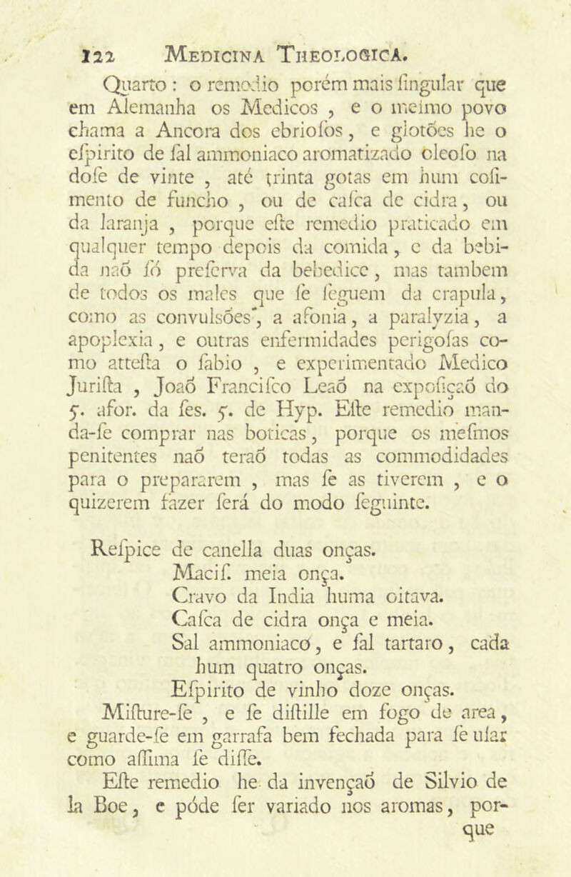 Quarto : o rcmodio porém mais iingiilar que em Alemanha os Médicos , e o incimo povo chama a Ancom dos ebrioíòs, e glotões he o cípirito de iàl amiuoniaco aromatizado cleoío na doíe de vinte , até trinta gotas em hum cofi- mento de funcho , ou de calca de cidra, ou da laranja , porque efte rcmcdio praticado cm qualquer tempo depois da comida, c da bebi- da Jiaò fó preícrva da bebedice, mas também de todos os males que (è leguem da crapula, como as convulsões*, a afonia, a paralvzia, a apoplexia , e outras enfermidades perigoías co- mo atteíla o fabio , e experimentado Medico Jurifta , JoaÔ Francifeo LeaÓ na cxpcfsçaõ do 5. afor. da fes. y. de Hyp. Elle remedio man- da-fe comprar nas boticas, porque os mefmos penitentes naÓ teraõ todas as commodidades para o prepararem , mas fe as tiverem , e o quizerem fazer ferá do modo feguinte. Refpice de canclla duas onças. Macif. meia onça. Cravo da índia huma oitava. Cafea de cidra onça e meia. Sal ammoniacd, e fal tartaro, cada hum quatro onças. Efpirito de vinho doze onças. Mifhire-íè , e fe diftille em fogo de area, e guarde-fe em garrafa bem fechada para fe ular como aíTima íé difTc. EÍIe remedio he da invenção de Silvio de k BoCj e pòde fer variado nos aromas, por- que