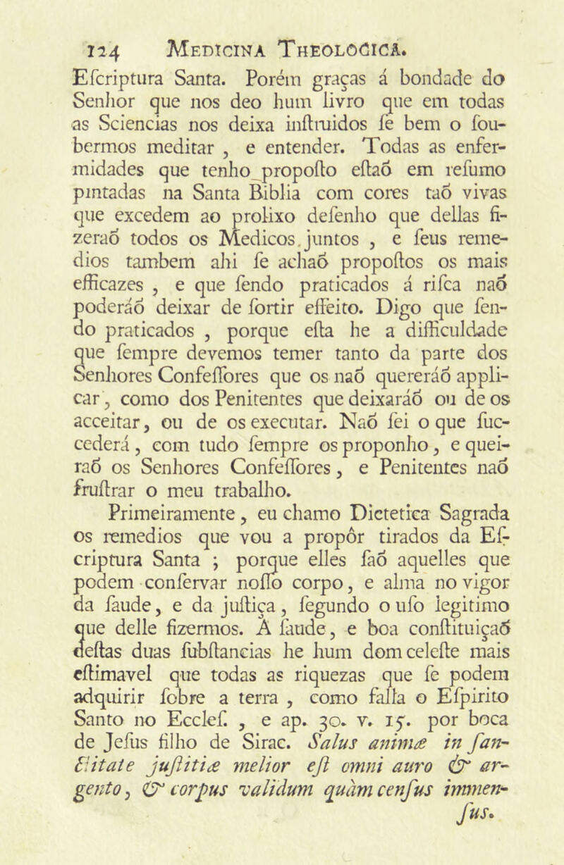 Efcriptura Santa. Porém graças á bondade do Senhor que nos deo hum livro que em todas as Sciencias nos deixa inílmidos lè bem o fou- bermos meditar , e entender. Todas as enfer- midades que tenho_propoíto eílaô em refumo pintadas na Santa Biblia com cores taõ vivas que excedem ao prolixo defenlio que delias íi- zeraò todos os Médicos,juntos , e feus remé- dios também alii íe acliaÔ propoftos os mais eíHcazes , e que fendo praticados á rifca nao poderáÔ deixar de fortir eífeito. Digo que fen- do praticados , porque eíla he a difficuldade que fempre devemos temer tanto da parte dos oenJiores ConfeíTores que os naô quereráÕ appli- car , como dos Penitentes quedeixaráo ou de os acceitar, ou de os executar. NaÕ íéi o que fuc- cederá , com tudo fempre os proponho, e quei- raõ os Senliores ConfeíTores, e Penitentes naÔ fruílrar o meu trabalho. Primeiramente, eu chamo Dietética Sagrada os remedios que vou a propor tirados da Eí^ criptura Santa ; pomue elles faÕ aquelles que podem confervar noílo corpo, e alma no vigor da íàude, e da juíliça, fegundo o ufo legitimo que delle fizermos.  laude, e boa conftituiça6 cíeftas duas fubílancias he hum domceleíle mais cíHmavel que todas as riquezas que fe podem adquirir fobre a terra , como falia o Eípirito Santo no Ecelef. , e ap. 30. v. iç. por boca de jefus filho de Sirac. Sa/us anim£ in fa7i- Elitate jujiití£ melior ejl cmni auro Ò gentOj corj)us 'validum màrncenfus irmnen-