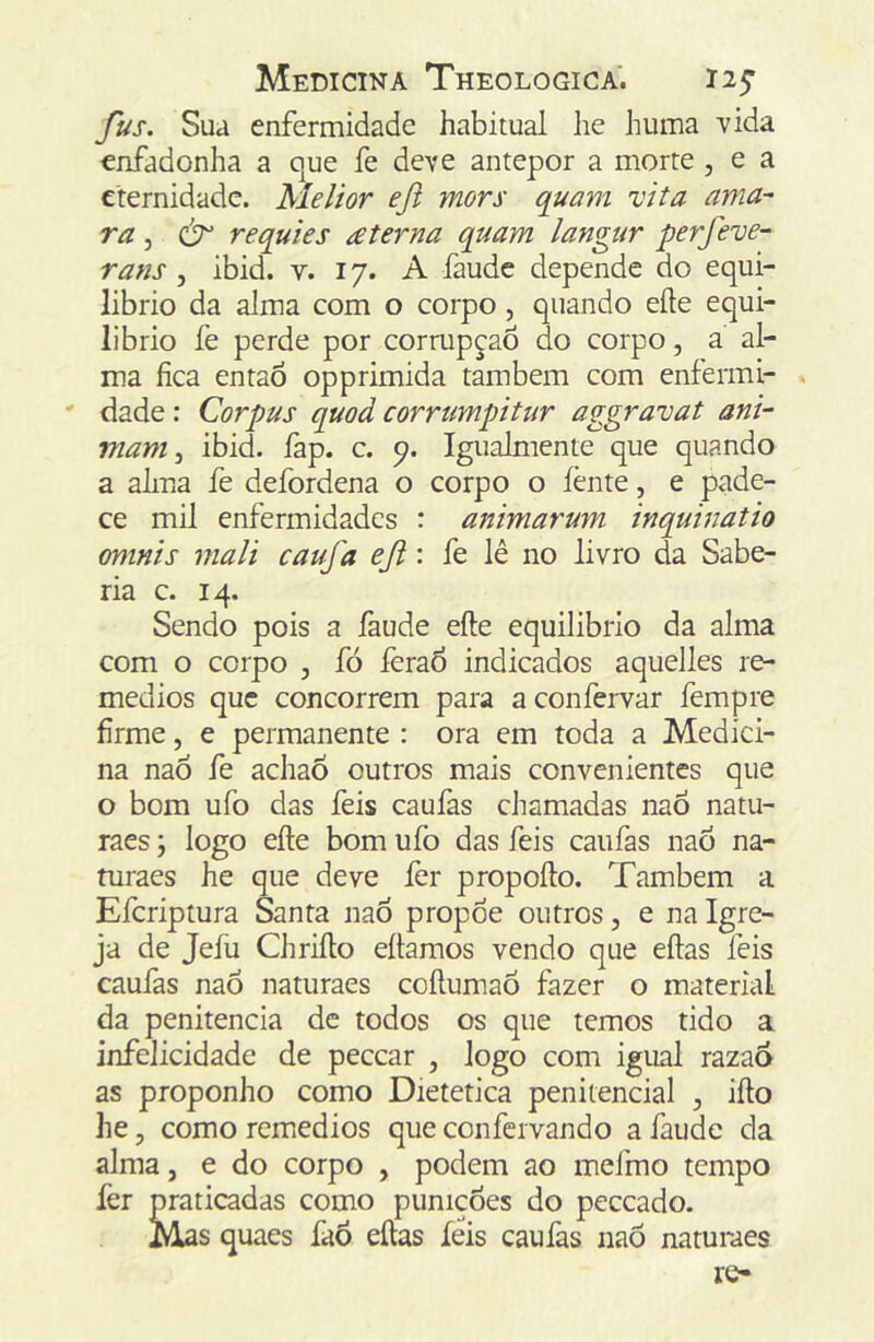 fus. Sua enfermidade habitual he huma vida enfadonha a que fe deve antepor a morte , e a eternidade. Melior efl mors quam vita ama ra 5 requies £terna quam langur perfeve^ rans , ibid. v. 17. A faudc depende do equi- librio da alma com o corpo, quando eíte equi- líbrio fe perde por cormpçaõ do corpo, a al- ma fica entaõ opprimida também com enfermi- dade : Corpus quod corrumpitur aggravat ani- mam ^ ibid. fap. c. p. Igualmente que quando a alma fe defordena o corpo o íènte, e pade- ce mil enfermidades : animarum inquinatio omnis mali caufa eji: fe lê no livro da Sabe- ria c. 14. Sendo pois a faude efte equilibrio da alma com o corpo , fó ferad indicados aquelles re- médios que concorrem para aconfervar fempre firme, e permanente : ora em toda a Medici- na naó fe achaÓ outros mais convenientes que o bom ufo das feis caufas cJiamadas naô natu- raes j logo eíle bom ufo das feis caufas nao na- turaes he que deve lèr propoílo. Também a Eferiptura Santa naõ propoe outros, e na Igre- ja de Jefu Chriílo eílamos vendo que eílas feis caufas naó naturaes coílumaõ fazer o material da penitencia de todos os que temos tido a infelicidade de pecear , logo com igual razaó as proponho como Dietetica penitencial , iílo he, como remedios que confervando a faude da alma, e do corpo , podem ao mefmo tempo fer praticadas como punicÕes do peceado. Mas quaes faõ eílas íeis caufas naó naturaes