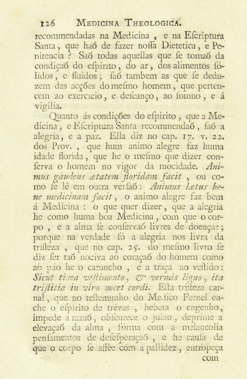 recommendadas na Medicina , e na Efcriptura Santa, que haÕ de fazer noíTa Dietetica, e Pe- nitencia ? Saô todas aquellas que fe tomaÕ da condição do efpirito, do ar, dos alimentos fó- lidos, e fluidos ; fao também as que fe dedu- zem das acções do mefmo liomem, que perten- cem ao exercício, e defcanço, ao fomno , e á vigiJia. Quanto ás condiçòes do elpirito , que a Me- dicina , e Efcriptura Santa recommendaô , faÔ a alegria, e a paz. Ella diz no cap. 17. v. 22. dos Prov. , que hum animo alegre faz huma idade florida, que he o mefmo que dizer con- ferva o homem no vigor da mocidade. Am~ mus ^auden r £tatem fioridam facit , ou co- mo le lé em outra verlãô: Animus l£tus be~ ne medicinam facit ^ o animo alegre faz bem á Medicina : o que quer dizer, que a alegria he como huma boa Medicina, com que o cor- po , e a alma íè confervaô livres de doença?; porque na verdade ib a alegria nos livra da trifleza , que no cap. 27. do mefmo livro fe diz fer tao nociva ao coraçaó do homem como ao pio he o caruncho , e a traça ao veftido; Sicut ti.iea 'vejfimento, vermis Ivjno, ita trijtitiã in viro 7wcet cordi. Ella triitcza car- nal , que no teílcmunho do Medico Fernel en- che o efpirito de trévas , hebeta o engenho, impede arazaÔ, obícurece o juizo , deprime a elevaçaô da alma , f?>rma com a melancolia penfamenlos de dcfefperaçaô , e he cauíà de que o corpo fe aílèe com a pallidez, entropeça com