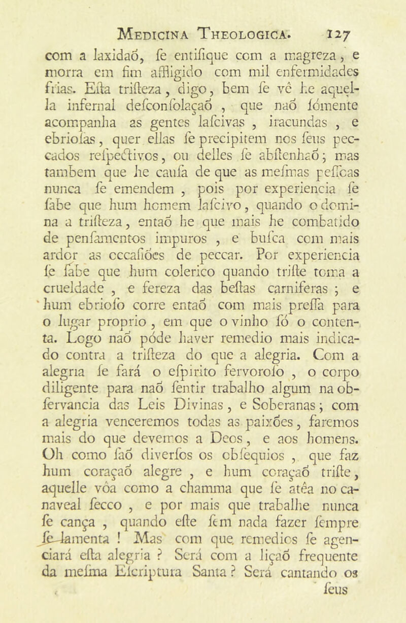 com a laxidao, fe cntifiQue ccm a magreza, e morra cm fim affügido com mil enfermidades frias. Eila triíleza, digo, bem fe ve he aquel- Ja infernai defconfolaçao , que naÔ lómente acoir.panlia as gentes lafcivas , iracundas , e ebriolas, quer ellns fe precipitem nos feus pec- eados rcfpedüvos, ou deiles fe abílenhao j m^as também que he caufa de que as iDefmas peíTcas nunca fe emendem , pois por experiencia fe íàbe que hum homem iafciyo, quando odcmn- na a triíleza, entaÔ he que mais he combatido de penfamcntos impuros , e buica ccm mais ardor as cccafiocs de peccar. Por experiencia íe íabe que hum colérico quando triíle toma a crueldade , e fereza das beílas carniferas ; e ‘hum ebriofo corre entaÓ com mais prefíà para o lugar proprio , em que o vinho fó o conten- ta. Logo naÔ póde haver remedio mais indica- do contra a triíleza do que a alegria. Com a alegria ie fará o efpirito fervorolò , o corpo diligente para nao fentir trabalho algum na ob- lervancia das Leis Divinas , e Soberanas; com a alegria venceremos todas as paixões, faremos mais do que devemos a Deos, e aos homens. Oh como faÒ diverfos os cbíèquios , que faz hum coraçaô alegre , e hum cora^-aó triíle, aquclle vôa como a chamma que íe atéa no ca- naveal feceo , e por mais que traballie nunca fe cança , quando eíle fem nada fazer fempre ^y-lamenta ! Mas com que. remédios fe agen- ciará eíla alegria ? Será com a liçaô frequente da meíma Eicriptura Santa ? Será cantando 03 ièus
