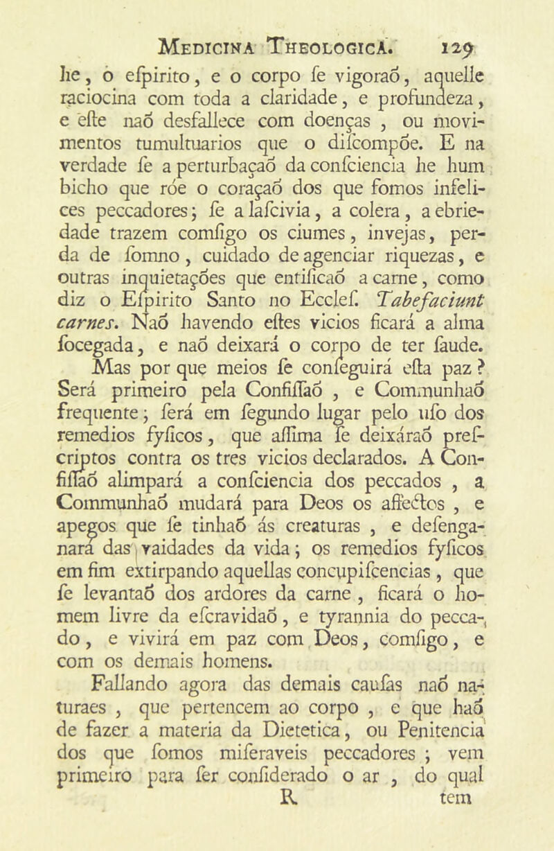 lie, ò eípirito, e o corpo fe vigoraô, aqiielíe raciocina com toda a claridade, e profundeza, e eíle naô desfallece com doenças , ou movi- mentos tumulrnarios que o diícompoe. E na verdade fe a perturbação da confciencia he hum biclto que róe o coraçao dos que fomos infeli- ces peccadores; fe a lafcivia, a cólera, a ebrie- dade trazem comíigo os ciúmes, invejas, per- da de fomno , cuidado de agenciar riquezas, e outras inquietações que entiíicaõ a came, como diz o Eípirito Santo no Ecclef. Tabefacimt carnes. NaÕ havendo eftes vicios ficará a alma focegada, e naÕ deixará o corpo de ter làude. Mas por quç meios fe coníeguirá efta paz ? Será primeiro pela Confiílàõ , e Communhao frequente j ferá em lègundo lugar pelo ufo dos remedios fyíicos, que aílima fe deixáraõ pref- eitos contra os tres vicios declarados. A Con- fiííaõ alimpará a confciencia dos peceados , a Communhao mudará para Deos os afteétos , e apegos que íè tinhaó ás creaturas , e defenga- nara das|vaidades da vida; os remedios fyficos em fim extirpando aquellas concupifcencias , que lè levantaõ dos ardores da carne , ficará o ho- mem livre da eferavidaõ, e tyrannia do pecea-, do, e vivirá em paz com Deos, comíigo, e com os demais homens. Paliando agora das demais cauíàs nao naá turaes , que pertencem ao corpo , e que haq de fazer a matéria da Dietética, ou Penitencia dos que fomos miferaveis peccadores ; vem primeiro para fer confiderado o ar , do qual R tem