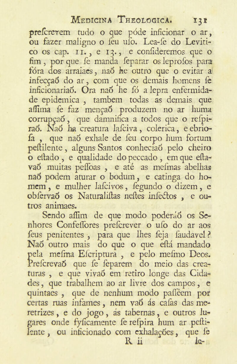 preícrerem tudo o que pode inficionar o ar, ou fazer maligno o íeu uío. Lea-fe do Leviti- co os cap. II. j e 13., e confideremos que o fim 5 por que fe manda feparar os leprofos para fóra dos arraiaes, naõ he outro que o evitar a' infecção do ar, com que os demais homens fe inficionariaÕ. Ora nao he fó a lepra enfermida- de epidcmica , também todas as demais que aíllma fe faz mençaÔ produzem no ar huma corrupção, que damninca a todos que o refpi- raò. Naò ha creatura lafciva, colérica, e ebrio- íà , que naõ exhale de feu corpo hum fortum peíHlente, alguns Santos conheciaõ pelo cheiro o ellado, e qualidade do peceado , em que eíla- vaõ muitas peíToas , e até as meímas abellias naõ podem aturar o bodum, e catinga do ho- mem , e mullier lafcivos, íègundo o dizem, e obfervaõ os Natiiraliílas neíles inlèélos , e ou- tros animaes. Sendo aílim de que modo poderáõ os Se- nhores ConfeíTores preícrever o uío do ar aos feus penitentes , para que lhes feja faudavel? Naõ outro mais do que o que eftá mandado pela meíma Eícripmra , e pelo mefmo Deos. PreferevaÕ que fe íèparem do meio das crea- turas , e que vivaõ em retiro longe das Cida- des , que trabalhem ao ar livre dos campos, e quintaes , que de nenhum modo paíTécm por certas ruas infames, nem vaõ ás cafas das me- retrizes , e do jogo, ás tabernas, e outros lu- gares onde fyficamente fe refpira hum ar pcfti- lente, ou inficionado com cxlialações, que fe R ii k-