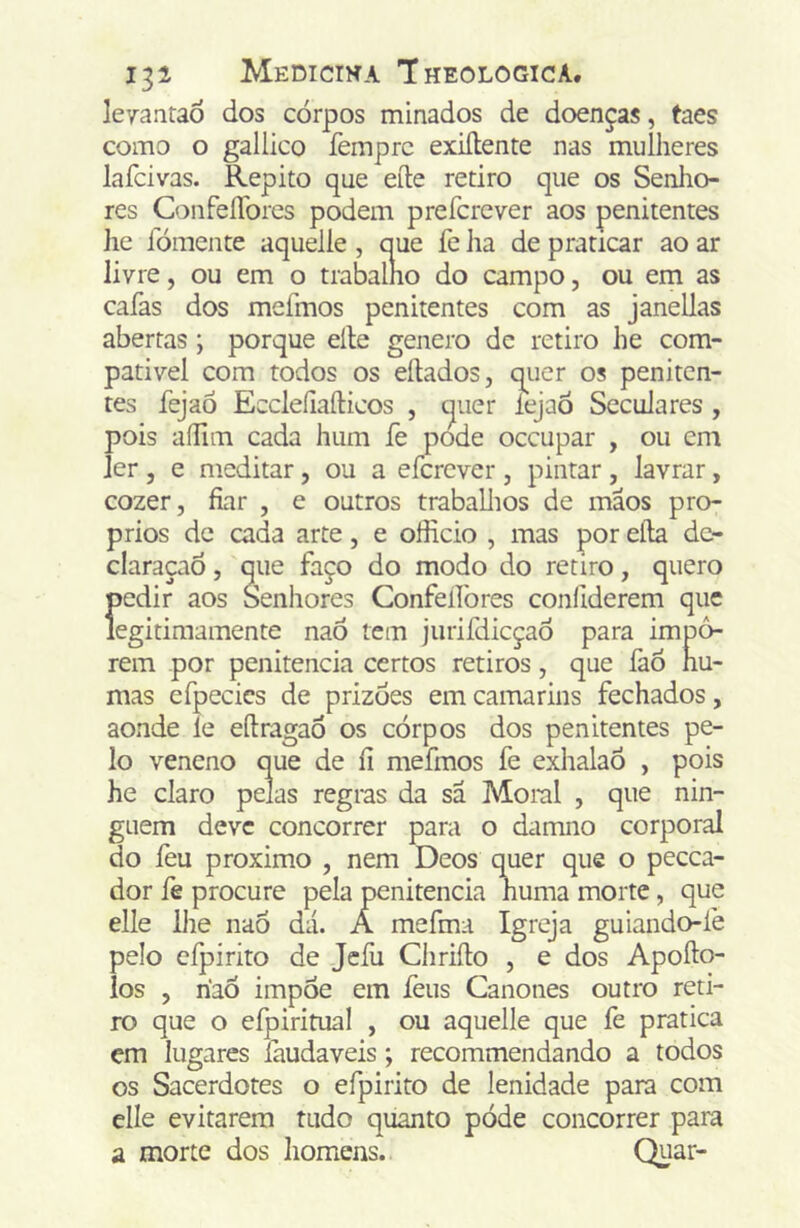 leyantaò dos corpos minados de doenças, taes como o galiico femprc exiílente nas mulheres lafcivas. Repito que eíle retiro que os Senlio- res ConfeíTores podem prefcrcver aos penitentes lie Idmente aquelle , que fe lia de praticar ao ar livre, ou em o trabalho do campo, ou em as caías dos meímos penitentes com as janellas abertas; porque elle genero de retiro he com- pativel com todos os eílados, quer os peniten- tes fejaô EecleíiaíHcos , quer lejaó Seculares , pois aíTun cada hum fe pode occupar , ou em ler , e meditar, ou a efcrcver , pintar , lavrar, cozer, fiar , e outros traballios de mãos pró- prios de cada arte, e officio , mas por elía dc- claraçaó, que faço do modo do retiro, quero {)edir aos Senliores Confelfores confiderem que egitimamente naó tem jurifdicçao para impô- rem por penitencia certos retiros, que faó nu- mas efpecics de prizoes em camarins fechados, aonde le efiragao os corpos dos penitentes pe- lo veneno que de íi mefmos fe exhalaõ , pois he claro pelas regras da sa Moral , que nin- guém deve concorrer para o damno corporal do leu proximo , nem Deos quer que o pecca- dor íè procure pela penitencia huma morte, que elle lhe nao dá. A mefma Igreja guiando-lè pelo efpirito de Jefu Chriílo , e dos Apofto- los , riaõ impõe em íèus Cânones outro reti- ro que o efpiritual , ou aquelle que fe pratica em lugares íàudaveis; recommendando a todos os Sacerdotes o efpirito de lenidade para com elle evitarem tudo quanto póde concorrer para a morte dos homens. Quar-