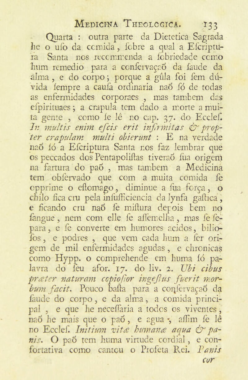 Quarta : outra parte da Dietetica Sagrada Jie o uíò da ccmida, ícbre a qual a Eícriptii- ra Santa nos reccrcrr.enda a fcbriedadc ccmo hum remedio para a ccníèrvaçaõ da faude da álma , e do corpo; porque a gíila foi fem dú- vida íempre a cauía ordinaria nao fó de todas as enfermidades corporaes , mas também das efpirituaes; a crapula tem dado a morte a mui- ta gente , comio ie lé no cap. 37. do Ecelef. h: multis enim efeis erit inftrmitas prop~ ter crapulam multi ohierunt : E na verdade nao ló a Eferiptura Santa nos faz lembrar que os peceados dos Pentapoliílas tiverao íiia origeni na fartura do paõ , mas também a Medicina tem obfervado que com a muita comida fe cpprime o eílomago, diminue a fua força, o chilo fica cm pela infuíficiencia da lynfa gaílica, e ficando cru nao fe miílura depois bem no fangue, nem com elle fe ailèm.clha, mas fe fe- para, e fe converte em humores ácidos, bilio- Ibs, e podres , que vem cada hum a fer ori- gem de mil enfermidades agudas, c chronicas como Hppp. o comprehende em hiima íó pa- lavra do leu afor. 17. do liv. 2. JJbi cibus preeter naturam ccpiojlor ingejlus fuerit mor- bum facit. Pouco bafia para a coqfervaçao da faude do corpo, e da alm.a, a comida princi- pal 5 e que he neceíTaria a todos os viventes, nao he miais que o paô, e agua •, afilm íè lê no Ecelef. Initimn vita himmr.ie aepua ^ pa- Tiis. O paõ tem huma virtude cordial, e con- fortativa como cantou o Proibia Pvci.