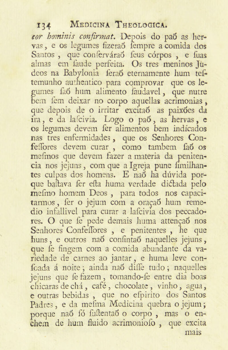 eor homtnis confirmai. Depois do paõ as her- vas y e os legumes íizeraô fempre a comida dos Santos , que conferváraÒ feus corpos , e fuas almas em làude perfeita. Os tres meninos Jii- dcos na Babylonia feraõ eternamente hum tef* tcmunho au':hentico para cpmprovar que os le- smes faò hum alimento íhudavel, que nutre bem fem deixar no corpo aquellas acnmonias, que depois de o irritar excitao as paixões da ira, e da lafcivia. Logo o paõ, as hervas, c os legumes devem fer alimentos bem indicados nas tres enfermidades, que os Senhores Con- feíTores devem curar , como também làõ os mefmos que devem fazer a matéria da peniten- cia nos jejuns, com que a Igreja pune íimilhan- tes culpas dos homens. E naõ ha dúvida por- que bauava fer eíla huma verdade didlada pelo mefmo homem Deos , para todos nos capaci- tarmos , fer o jejum com a orajaõ hum reme- dio infallivel para curar a lafcivia dos peceado* res. O que fe pede demais huma attencaõ nos Senhores ConfeíTores , e penitentes , lie que huns, e outros naÕ coníintaõ naquelles jejuns, que fe fingem cora a comida abundante da va- riedade de carnes ao jantar, e huma leve con- feada á noite •, ainda naÕ dilfe tudo; naquelles jejuns que fe fazem, tomando-fe entre dia boas chicaras de cliá , café , chocolate , vinho, agua, e outras bebidas , que no efpirito dos Santos Padres, e da mefma Medicina quebra o jejum; porque naõ fó fuflentaÕ o corpo , mas o en- chem de hum fluido acrimoniofo , que excita mais