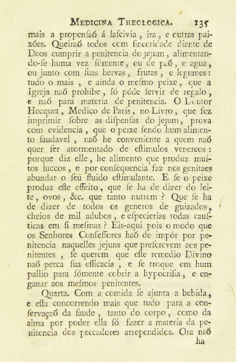 mais a propeníaó á lafcivia , ira, e cuiras pai- xões. QueiraÒ tcdos ccm fir.cericade diante de Deos cumprir a penitencia do jejum, alimentan- dc-fe huma vez íemente, cu de paÕ, e agua, ou junto com ílias hervas , frutas , e legumes : tudo o mais , e ainda o mefmo peixe, cue a Igreja naõ prohibe , fó pode íervir de regalo , e naÒ para matéria de penitencia. O Li utor Heequet, Medico de Paris , no Livro , que fez imprimir fobre as diípeníàs do jejum, prova com evidencia , ^ue o peixe fendo hum alimen- to faudavel , nao he conveniente a quem naõ quer fer atorm.entado de eftimulos venereos : porque diz elle, he alimento que produz mui- tos íuccos , e por confequencia faz nos genitaes abundar o fcú fluido eftim>ulante. E fe o peixe produz eíte elFcito, que fe ha de dizer do lei- te , ovos, &c. que tanto nutrem ? Que fe ha de dizer de todos os generos de guizados, cheios de mil adubes, e efpecierias todas eauf* ticas em íi mefmas ? Eis-aqui pois o modo que os Senhores ConfeíTcres haõ de impór por pe- nitencia naquelles jejuns que prelcrevem acs pe- nitentes , íe querem que eííe rem.edio Divino naõ perca fua c-fRcacia , e fe troque em hum pallio para fómente cobrir a hypocriíia, e en- ganar aos meímos penitentes. Quarta. Com a comida fe ajunta a bebida, c cila concorrendo m.ais que tudo para a con- fervaçaõ da íàude , tanto do corpo, como da alma por poder ella fó fazer a matéria da pe- nitencia dos peceadores anependides. Ora naÕ