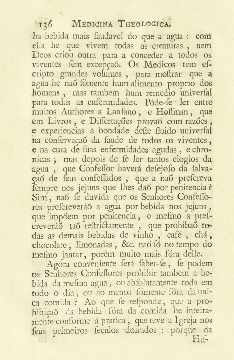 Jia bebida mais faudavcl do que a agua : com elia he que vivern todas as creaturas , nem Deos criou outra para a conceder a todos os viventes íèm excepçao. Os Médicos tem eí^ cripto grandes volumes , para moílrar que a agua he nao íbmente hum alimento proprio dos homens , mas também hum remédio univerfal para todas as enfermidades. Póde-íè ler entre muitos Authores a Lanfano, e Hoífman, que em Livros, c Diííertaçôes provaó com razoes, e experiencias a bondade defte fluido univerfal na coníèrvaçaô da faude de todos os viventes, e na cura de luas enfermidades agudas , e chro- nicas y mas depois de fe ler tantos elogios da agua , que ConfeíTor haverá defejofo da íalva- çaô de ieus confeíTados , que a naÕ prefereva íèmpre nos jejuns que lhes dao por penitencia ? Sim, nao fe duvida que os Senliores Confefíb-’ res prefereveráo a agua por bebida nos jejuns , que impõem por penitencia, e mefmo a pref- creveráô taò reífriftamente , que prohibao to das as demais bebidas de vinho , café , chá , chocolate, limonadas , &c. nao fó no tempo do mefmo jantar, porém muito mais fóra delle. Agora conveniente ferá faber-fe, fe podem os Senhores Confeflores proliibir também a be- bida da mefma agua, ou abfolutamente toda em todo o dia, ou ao menos fomente fóra da úni- ca comida ? Ao que íb refponde, que a pro- hibiçaô da bebida fóra da comida he inteira- mente conforme á pratica , que teve a Igreja nos feus primeiros feculos doirados : porque da Hil”