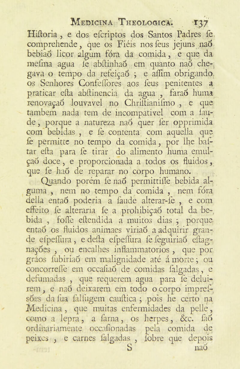 Hiíloria , e dos efcriptos dos Santos Padres íe, comprehende, que os Fiéis nos feus jejuns nao bebiaÓ licor algum fora da comida, e que da raefma agua lè abílinhaô em quanto naÕ che-, gava o tempo da refeição j e aíllm obrigando. os Senhores ConfeíTores aos feus penitentes a praticar eíla abftinencia da agua , faraÔ huma renovaçaõ louvável no Chriítianifmo , e que também nada tem de incompatível com a lan- de , porque a natureza naô quer lèr opprimida com bebidas , e íè contenta com aquella que fe permittc no tempo da comida, por lhe baf- tar efta para fe tirar do alimento huma emul- çaó doce, e proporcionada a todos os fluidos, que fe haÕ de reparar no corpo humano. Quando porém fe nad permittilTe bebida al- guma , nem no tempo da comida , nem fora delia entaõ poderia a íàude alterar-fe , e com eflèito íe alteraria fe a prohibiçaó total da be-, bida , foflé eftendida a muitos dias ; porque entad os fluidos animaes viriaô a adquirir gran- de efpeirura , c defla eípeíTura fe feguiriaó eflag- naçdes , ou encalhes inflammatorios, que por gráos íiibiriao em malignidade até á morte •, ou concorreíTe em ocealiaô de comidas falgadas, e defumadas , que requerem agua para fe delui- rem, e naÒ deixarem em todo o corpo impref-, soes da fua íàlfugem cauílica ; pois he certo na Medicina , que muitas enfermidades da pelle, como a lepra, a farna, os herpes, &c. fad ordinariamente occafionadas pela comida de peixes , e carnes íàlgadas , fobre que depois S nao