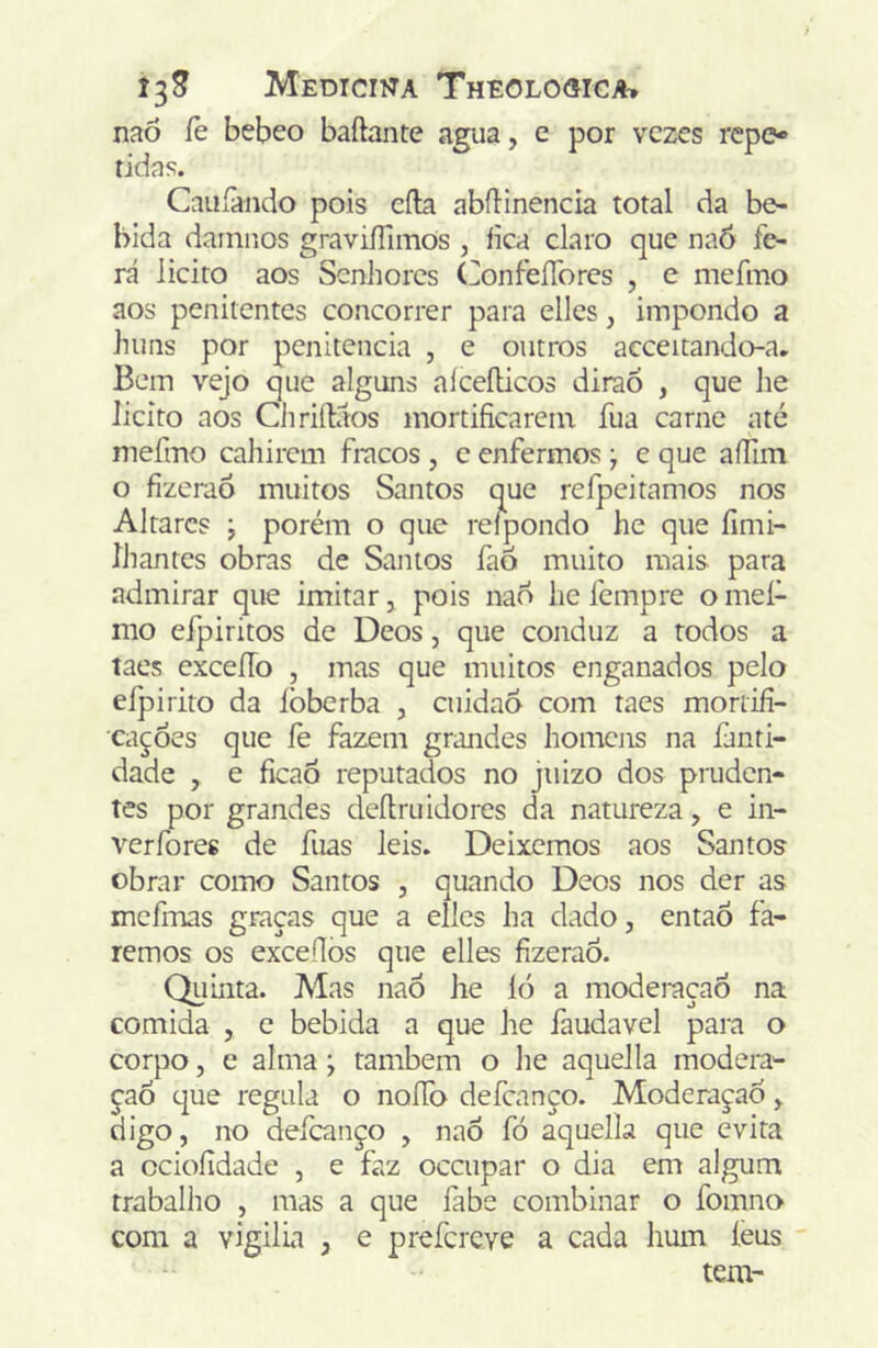 naõ íe bebeo baftante agua, e por vezes repe-» tidas. Cauíàndo pois cila abflinencia total da be- bida dainnos graviiTimOs , fica claro que naô fe- ra licito aos Senhores ConfeíTores , e mefmo aos penitentes concorrer para elles, impondo a huns por penitencia , e outros acceitando-a. Bem vejo que alguns aíceílicos diraó , que lie licito aos Chriílaos mortificarem fua carne até mefmo cahirem fracos , c enfermos ) e que aíTim o fizerao muitos Santos que refpeitamos nos Altares ; porém o que relpondo he que fimi- ÍJiantes obras de Santos faô muito mais para admirar que imitar, pois nao he fempre o meí- mo eípiritos de Deos, que conduz a todos a taes exceíTo , mas que muitos enganados pelo efpirito da lòberba , cuidao com taes mortifi- cações que fe fazem grandes homens na fanti- dade , e ficaÓ reputados no jiiizo dos pruden- tes por grandes deílruidores da natureza, e in- verfores de fuas leis. Deixemos aos Santos obrar corno Santos , quando Deos nos der as mefmas graças que a elles ha dado, entaÕ fa- remos os exceflòs que elles fizerao. Quinta. Mas naó he ló a moderação na comida , c bebida a que he faudavel para o corpo 5 e alma \ também o he aquella modera- ção que regala o noíTo defeanço. Moderaçad, digo, no defeanço , nao fó aquella que evita a ociofidade , e faz oceupar o dia em algum trabalho , mas a que fabe combinar o fomno com a vigilia , e prefereve a cada hum léus tem-