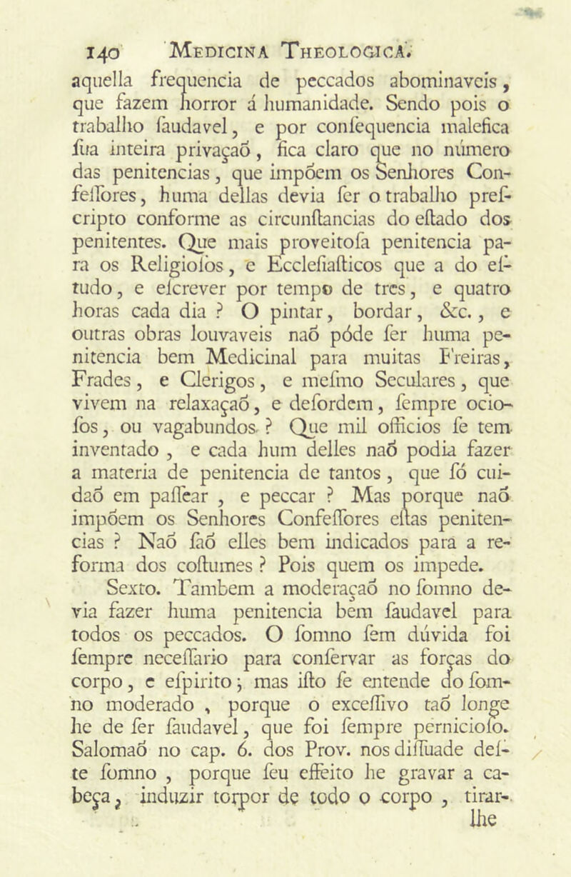 aqiiella frequcncia de peccados ahomlnavcís, que fazem horror á ]iuman idade. Sendo pois o trabalho íàudavel, e por confequcncia maléfica fua inteira privaçaÕ, fica claro que no número das penitencias , que impócm os SenJiores Con- felfores, huma delias devia fcr o trabalho pref- cripto conforme as circunílancias do eílado dos penitentes. Que mais proveitofa penitencia pa- ra os Religiolòs, e Ecclefiaíticos que a do eí- tudo, e elcrever por tempo de trcs, e quatro horas cada dia ? O pintar, bordar, &zc., e outras obras louváveis naõ póde fer huma pe- nitencia bem Medicinal para muitas Preiras, Frades , e Qerigos , e mcfmo Seculares , que vivem na relaxaçaó, e defordcm, femprc ocio- fos, ou vagabundos. ? Qiie mil officios fe tem- inventado , e cada hum delles naô podia fazer a matéria de penitencia de tantos , que fó cui- daÔ em paíTear , e peccar ? Mas porque naô impõem os Senhores ConfeíTores eítas peniten- cias ? Naõ làõ elles bem indicados para a re- forma dos coílumes ? Pois quem os impede. Sexto. Também a moderacaõ no fomno de- via fazer huma penitencia bem faudavcl para todos os peccados. O fomno fem dúvida foi femprc neceífario para coníèrvar as forps do corpo, c efpirito \ mas ifto fe entende do fom- no moderado , porque o excefiivo taõ longe he de fer faudavel, que foi lempre pernicioío. SalomaÕ no cap. 6. dos Prov. nosdiíTuade dei- te fomno , porque fcu cíFeito he gravar a ca- beja^ induzir toipor dç todo o corpo , tirar-
