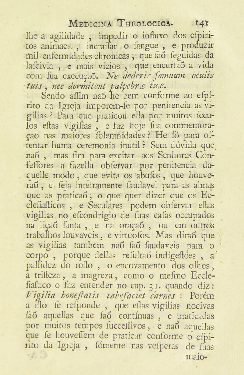 lhe a agilidade , impedir o influxo dos efpiri- tos animaes. , incraílar o fangue , e produzir mil enfermidades chronicas, quefao feguidas da laícivia , c mais vicios , que encurtaó a vida com lua execução. Ne dederis fomnum oculis tuis, nec dormitent talpehr£ tu£. Sendo aílim naÓ Jie bem conforme ao efpi- rito da Igreja imporem-fe por penitencia as vi- gilias ? Para que praticou eJla por muitos fecu- los eílas vigílias ^ e faz hoje fua commemiora- çad nas maiores folemnidades ? He íò para ofl- tentar huma ceremonia inútil ? Sem dúvida que_ nao , mas íim para excitar acs' Senhores Con- felfores a fazella obfervar por penitencia da- quelle modo, que evita os abüibs, que houve- raó , e íeja inteiramente faudavel para as almas que as praticao j o que quer dizer que os Ec- cleíiafticos , e Seculares podem obiervar eílas vigilias no efcondrigio de fuas cafas occupados na liçao fanta , , e na oraçaô , ou em outros trabalhos louváveis , e virtuofcs. Mas dirão qiie as vigilias tambcm nao faÕ faudaveis para o corpo , porque dclJas refultao indigeílóes , a' pallidez do roílo , o enccvamento dos olhos, a triíleza, a magreza, como o mefmo Eccle- íiaílico o faz entender no cap. 31. quando diz: P igi li a honejlatis tahefaciet carnes : Porém a iílo fe reíponde , que eílas vigilias nocivas íãô aquellas que íaó contínuas , e praticadas por muitos tempos fucceíTivos, e nao aquellas que fe hcuveíTem de praticar conforme o efpi- rito da Igreja , íómente nas vcJperas de fuas maio-