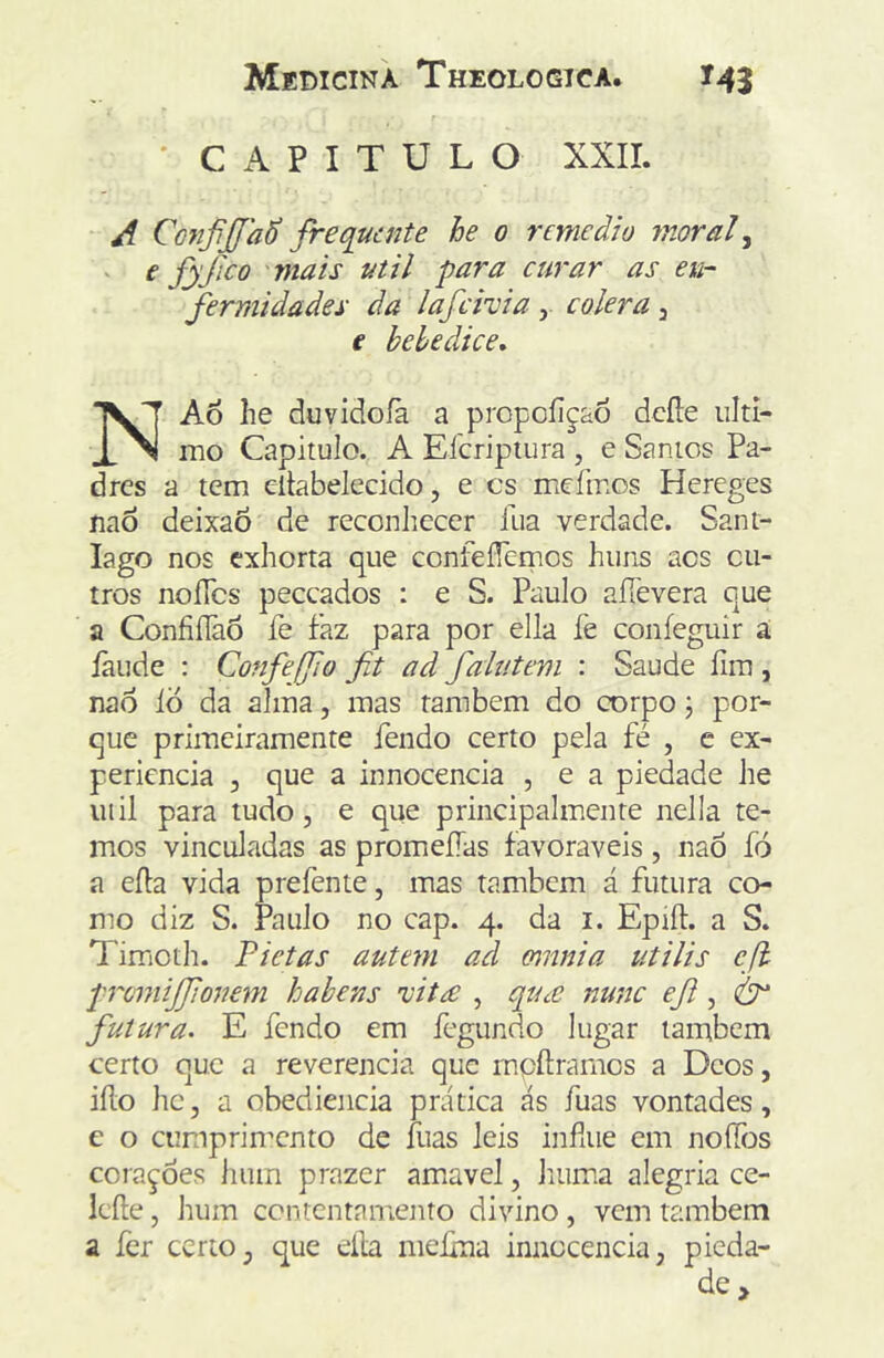 ' CAPITULO XXII. A Co7ifiJJa6 frequente he 0 rcmeàio moraf e fyjico mais util para curar as eu- fermidades da lafcivia, cólera, € bebedice. NAo he duvidoíà a propoíiçao dcfte iilti- _ mo Capitulo. A Eícriptura , e Santos Pa- dres a tem eltabelecido, e cs meímos Hereges íiaô deixaÕ de reconhecer lua verdade. Sant- iago nos cxhorta que confefTemos huns aos ou- tros noíTcs peceados : e S. Paulo aíTevera que a ConfiíTaÔ fe faz para por ella fe confeguir ã íãude : Confejfo fit ad fahitem : Saude íim , nao Id da alma, mas também do corpo j por- que primeiramente fendo certo pela fé , e ex- periencia , que a innocencia , e a piedade he uiil para tudo, e que principalmente nella te- mos vinculadas as promeíías favoráveis, nao fó a eífa vida prefente, mas também á futura co- mo diz S. Paulo no cap. 4. da i. Epiíf. a S. Timoth. Fietas autem ad omnia utilis eji promijfonem hahens 'vit£ , qtice nunc eJi, futura. E fendo em fegundo lugar também certo que a reverencia que mpíframos a Deos, iílo hc, a obediência prática ás fuas vontades, e o cumprimento de íiias leis infiue cm noílijs coraçoes hum prazer am^avel, Inima alegria ce- ieíle, hum contentamento divino , vem também a fer certo, que ella meíma innocencia, pieda- de >