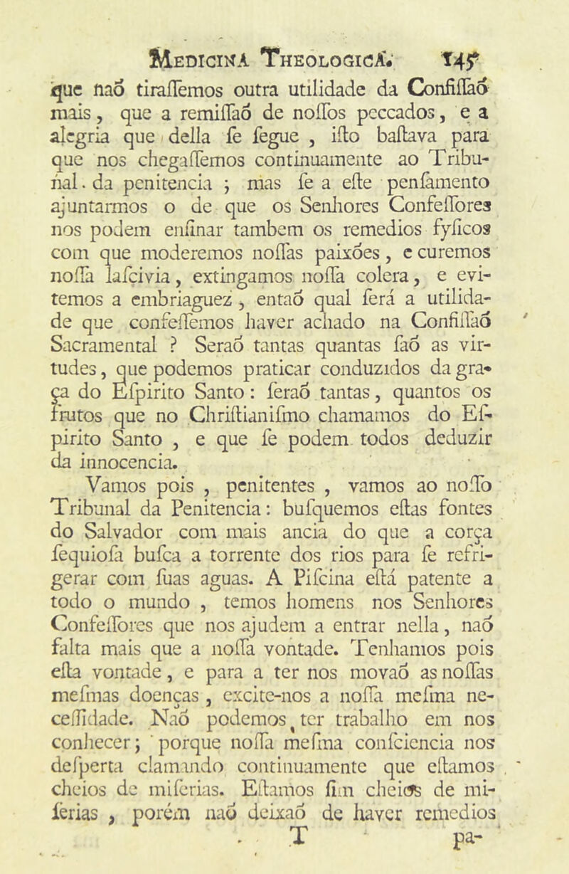 Ique liaó tiraílêmos outra utilidade da G)nfiílãa mais, que a remiíTaô de noíTos pcccados, e a alegria que delia lè fegue , iíto bailava para que nos chcgaíTemos continuamente ao Tribu- nal . da penitencia ; mas fe a eíle penlãmento ajuntarmos o de que os Senliores ConfeíTorea nos podem eiiíinar também os remedios fyíicos com que moderemos noíTas paixões, c curemos noíTa laíçivia, extingamos noíTa cólera, e evi- temos a embriaguez , entaó qual ferá a utilida- de que confeíTemos haver achado na Confiflao Sacramental ? Serão tantas quantas fao as vir- tudes , que podemos praticar conduzidos da gra* ^ do Efpirito Santo: feraò tantas, quantos os rmtos que no Chriílianifmo chamamos do Eí^ pirito Santo , e que fe podem todos deduzir da innocencia. Vamos pois , penitentes , vamos ao noíTo Tribunal da Penitencia: bulquemos eílas fontes do Salvador com mais ancia do que a corça fequiofi bufea a torrente dos rios para fe refri- gerar com fuas aguas. A Pifeina eílá patente a todo o mundo , temos homens nos Senhores Confeílòres que nos ajudem a entrar nella, nao falta mais que a iioífa vontade. Tenhamos pois eíla vontade, e para a ter nos movao as noífas mefmas doenças , cxcitc-nos a noíTa mcfma ne- ceílidade. NaÒ podemos ^ ter trabalho em nos conliecer; porque noíTa mefma confcicncia nos deTperta claimndo continuamente que cílamos cheios de miíèrias. Eílanios íim cheicís de mi- íèrias , porém nad deixaô de haver remedios T pa-