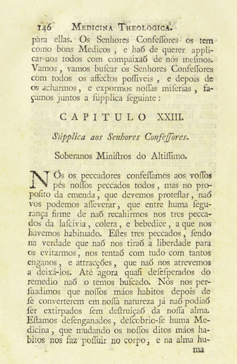 para cilas. Os Senliorcs ConfcíTores os tem' como bons Médicos , e haÔ de querer appli- car-uos todos com compaixaÕ de nós meírnos. Vamos , vamos buícar os Senhores ConfeíTores com todos os aíFedtos poíUveis , e depois dc os adiarmos, e expormos noíTas miícrias , fa- çamos jimtos a fúpplica feguinte: CAPITULO XXIII. Stípplica aos Senhores Confejfores. Soberanos Miniílros do AltiíTuno. Nós os peceadores confeílàmos aos voílòs pés noííbs pcccados todos, mas no pro- poíito da emenda, que devemos proteílar, naò vos podemos aíTeverar, que entre huma fegu- rança firme de naÒ recaliirmos nos tres pecea- dos da lafcivia, cólera, e bebedice, a que nos liavemos habituado. Eíles tres peceados, fendo na verdade que naô nos tirão a liberdade para os evitarmos, nos tentaô com tudo com tantos enganos, e attracções, que naô nos atrevemos a deixá-los. Até agora quaíi defcfperados do remedio naÓ o temos bufeado. Nós nos per- fuadimos que noííos máos hábitos depois de fe converterem cm noíla natureza já naÒ podiao fer extirpados fem deílruiçaó da noíTa alma. Eflamos defenganados, defccbric-fe huma Me- dicina , que mudando os noíTos ditos máos há- bitos nos faz poíTuir no corpo, c na alma hu-