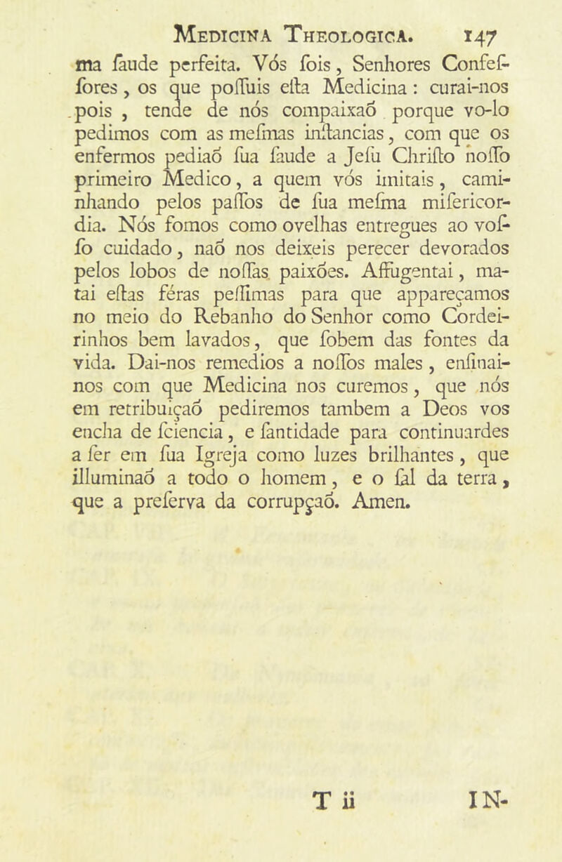 ma íáude perfeita. Vós fois, Senhores Confef- fores, os que poíTuis efta Medicina: curai-nos pois , tende de nós compaixaô porque vo-lo pedimos com as mefmas inítancias, com que os enfermos pediaó fua faude a Jeíü Chriílo hoíTo primeiro Medico, a quem vós imitais, cami- nhando pelos palTos de fua mefma mifericor- dia. Nós fomos como ovelhas entregues ao vof* fo cuidado, naó nos deixeis perecer devorados pelos lobos de noífas. paixões. AíFugentai, ma- tai eftas féras peílimas para que appareçamos no meio do Rebanho do Senhor como Cordei- rinhos bem lavados, que fobem das fontes da vida. Dai-nos remedios a noíTos males, enfinai- nos com que Medicina nos curemos, que nós em retribuição pediremos também a Deos vos encha de fciencia, e fantidade para continuardes a íèr em fua Igreja como luzes brilhantes , que illuminaó a todo o homem, e o íàl da terra, que a preferva da corrupção. Amen. T ü IN-