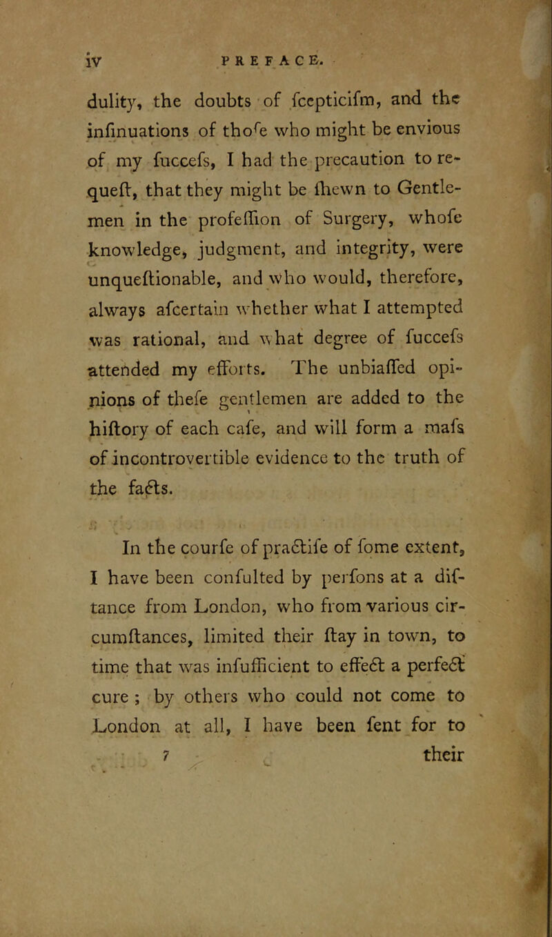 dulity, the doubts of fccpticifm, and the infinuations of thore who might be envious of my fuccefs, I bad the precaution to re- quefl, that they might be lhewn to Gentle- men in the profeffion of Surgery, whofe knowledge, judgment, and integrity, were unqueflionable, and who would, therefore, always afeertain whether what I attempted was rational, and what degree of fuccefs attended my efforts. The unbiased opi- nions of thefe gentlemen are added to the hiftory of each cafe, and will form a mafs of incontrovertible evidence to the truth of the fadts. j; V.L I V In the courfe of pradtife of fome extent, I have been confulted by perfons at a dis- tance from London, who from various cir- cumflances, limited their flay in town, to time that w^as inefficient to effedt a perfedf cure ; by others who could not come to London at all, I have been fent for to 7 their