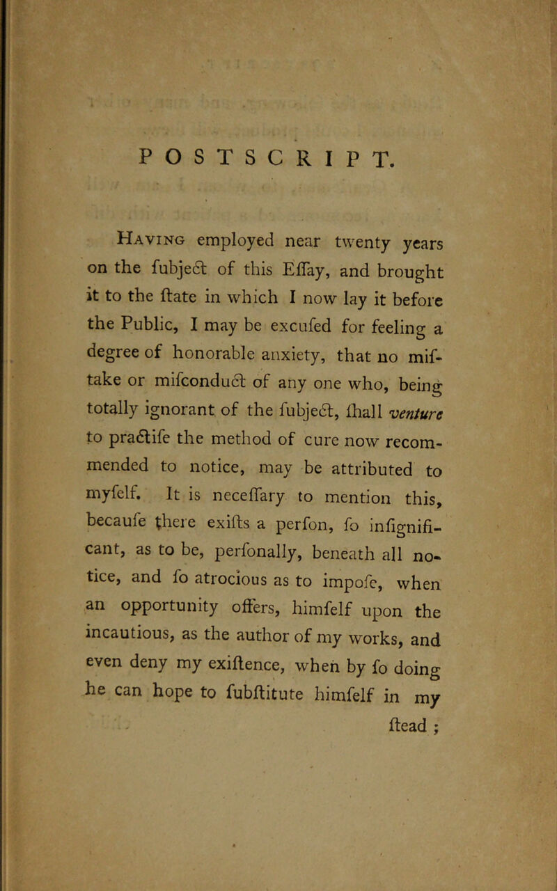 POSTSCRIPT. Having employed near twenty years on the fubjedt of this Eflay, and brought it to the ftate in which I now lay it before the Public, I may be excufed for feeling a degree of honorable anxiety, that no mif- take or mifcondudt of any one who, being totally ignorant of the fubjedt, lhall venture to pradtife the method of cure now recom- mended to notice, may be attributed to myfelf. It is neceffary to mention this, becaufe theie exiits a perfon, fo infignifi- cant, as to be, perfonally, beneath all no- tice, and fo atrocious as to impofe, when an opportunity offers, himfelf upon the incautious, as the author of my works, and even deny my exigence, when by fo doing he can hope to fubflitute himfelf in my head ;