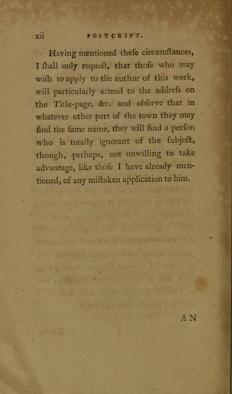 . -j r • Having mentioned thefe circumftances, I fhall only requeft, that thofe who may with to apply to the author of this work, will particularly attend to the addrefs on the Title-page, See. and obferve that in whatever other part of the town they may find the fame name, they will find a perfon who is totally ignorant of the fubjedt, though, perhaps, not unwilling to take advantage, like thofe I have already men- tioned, of any miftaken application to him. AN