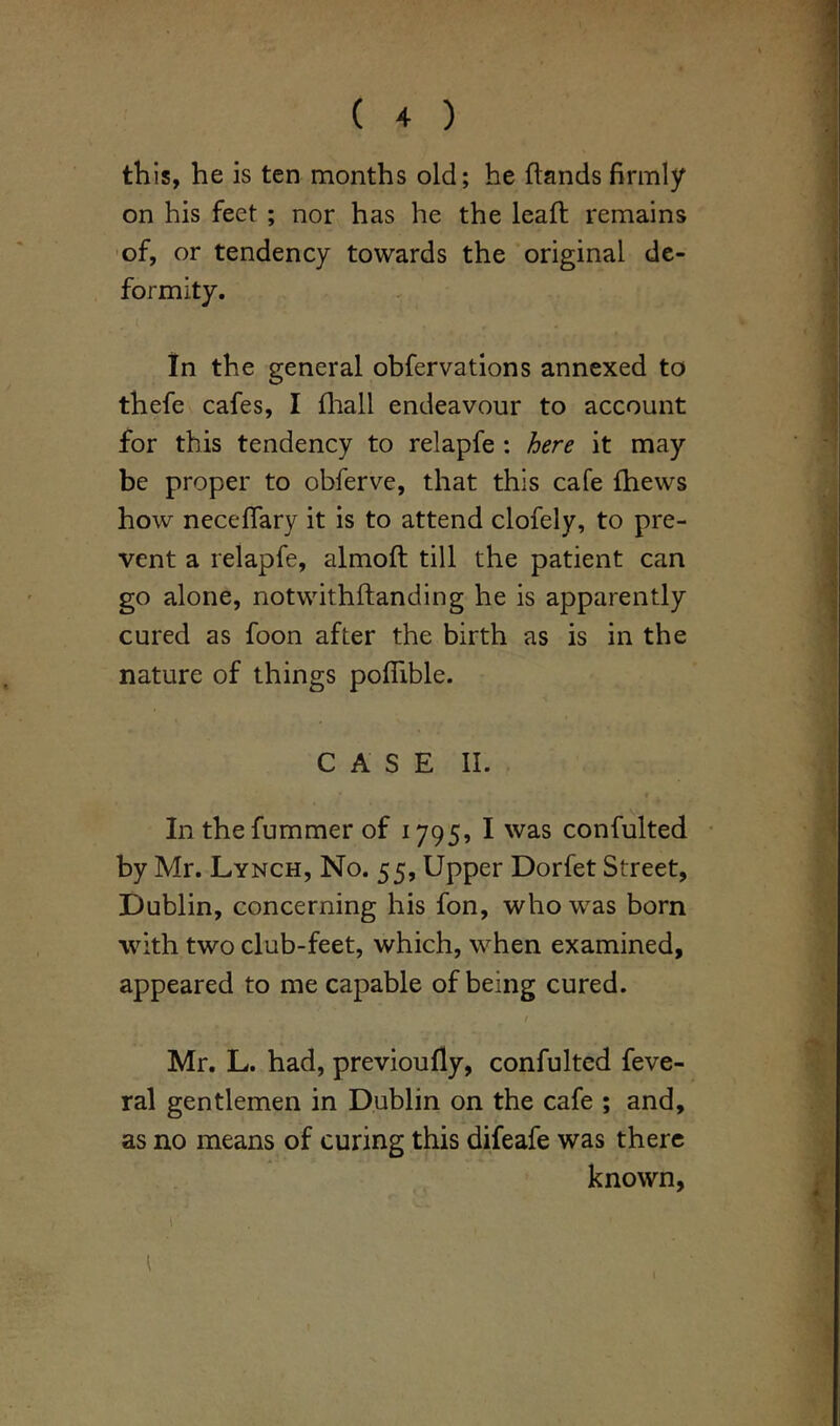 this, he is ten months old; he hands firmly on his feet ; nor has he the lead remains of, or tendency towards the original de- formity. In the general obfervations annexed to thefe cafes, I fhall endeavour to account for this tendency to relapfe : here it may be proper to obferve, that this cafe fhews how neceffary it is to attend clofely, to pre- vent a relapfe, almoft till the patient can go alone, notwithftanding he is apparently cured as foon after the birth as is in the nature of things poflible. CASE II. In thefummer of 1795, I was confulted by Mr. Lynch, No. 55, Upper Dorfet Street, Dublin, concerning his fon, who was born with two club-feet, which, when examined, appeared to me capable of being cured. / Mr. L. had, previoufly, confulted feve- ral gentlemen in Dublin on the cafe ; and, as no means of curing this difeafe was there known, r 1