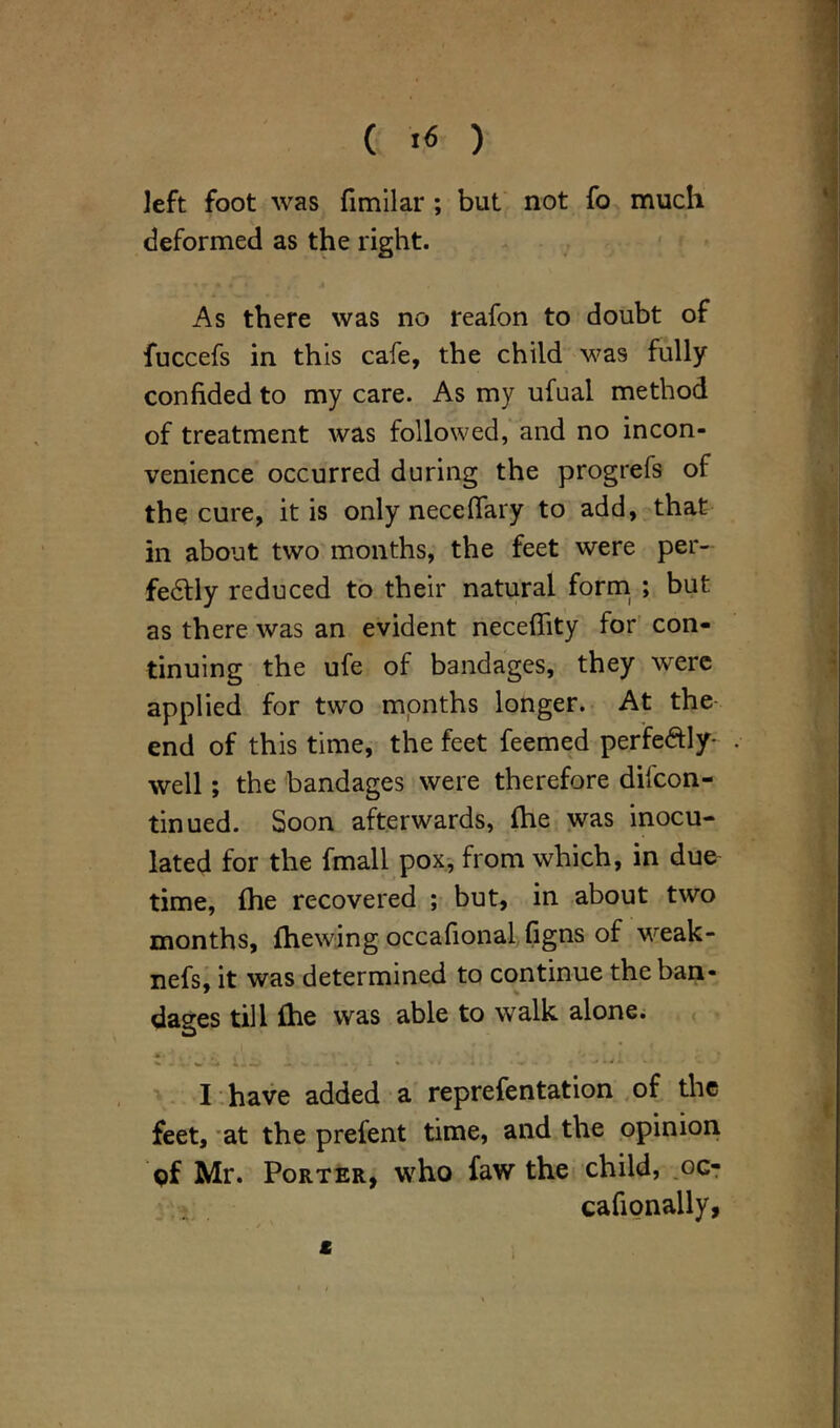 *. ( f« ) left foot was fimilar ; but not fo much deformed as the right. As there was no reafon to doubt of fuccefs in this cafe, the child was fully confided to my care. As my ufual method of treatment was followed, and no incon- venience occurred during the progrefs of the cure, it is only necefiary to add, that in about two months, the feet were per- fectly reduced to their natural form ; but as there was an evident neceflity for con- tinuing the ufe of bandages, they were applied for two months longer. At the end of this time, the feet feemed perfectly- . well; the bandages were therefore dilcon- tinued. Soon afterwards, (he was inocu- lated for the fmall pox, from which, in due time, fhe recovered ; but, in about two months, {hewing occafional figns of weak- nefs, it was determined to continue the ban- dages till {he was able to walk alone. * ■ 1 ... , ; * I have added a reprefentation of the feet, at the prefent time, and the opinion Qf Mr. Porter, who faw the child, oc- cafionally, t l