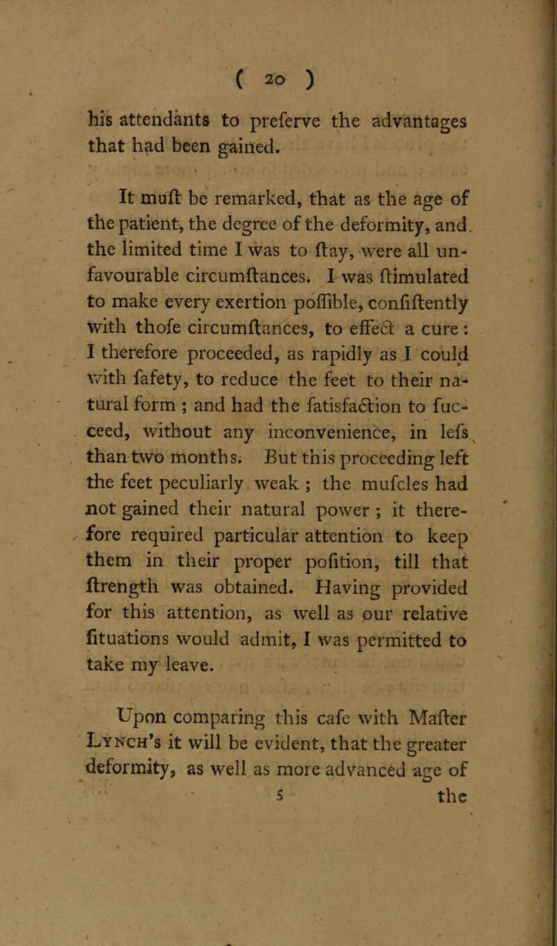 his attendants to preferve the advantages that h^d been gained. It muft be remarked, that as the age of the patient, the degree of the deformity, and. the limited time I was to ftay, were all un- favourable circumftances. I was ftimulated to make every exertion poffible, confidently with thofe circumftances, to effect a cure: I therefore proceeded, as rapidly as I could with fafety, to reduce the feet to their na- tural form ; and had the fatisfa&ion to fuc- ceed, without any inconvenience, in lefs than two months. But this proceeding left the feet peculiarly weak ; the mufcles had not gained their natural power ; it there- fore required particular attention to keep them in their proper pofition, till that ftrength was obtained. Having provided for this attention, as well as our relative fituations would admit, I was permitted to take my leave. Upon comparing this cafe with Mafter Lynch’s it will be evident, that the greater deformity, as well as more advanced age of 5 the t