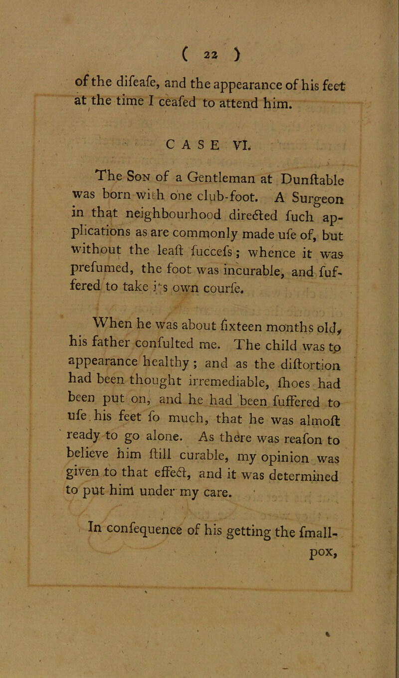 of the difeafe, and the appearance of his feet at the time I ceafed to attend him. CASE VI. The Son of a Gentleman at Dunflable was born with one club-foot. A Surgeon in that neighbourhood diredted fuch ap- plications as are commonly made ufe of, but without the lead fuccefs; whence it was prefumed, the foot was incurable, and fuf- fered to take ks own courfe. When he was about fixteen months old, his father confulted me. The child was tp appearance healthy ; and as the diftortion had been thought irremediable, lhoes had been put on, and he had 'been buffered to ufe. his feet fo much, that he was almoft ready to go alone. As there was reafon to believe him ftill curable, my opinion wras given to that effedt, and it was determined to put him under my care. In confequence of his getting the fmall- pox,
