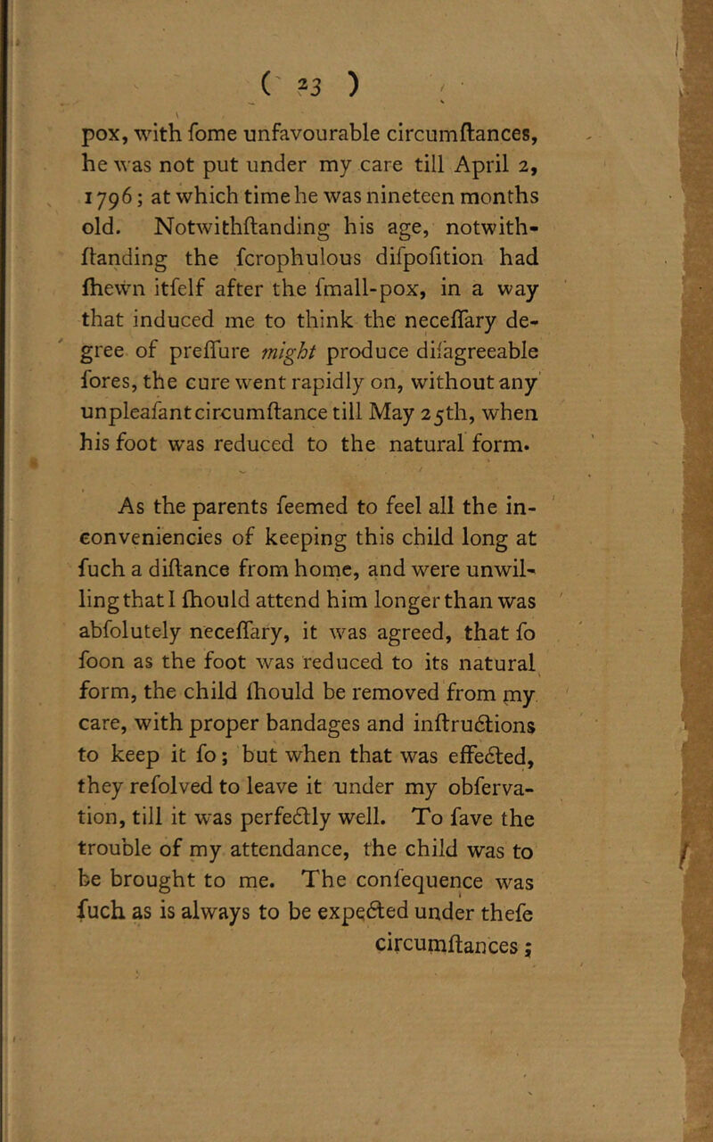 \ pox, with fome unfavourable circumftances, he was not put under my care till April 2, 1796; at which time he was nineteen months old. Notwithflanding his age, notwith- ftanding the fcrophulous difpofition had (hewn itfelf after the fmall-pox, in a way that induced me to think the necefTary de- gree of preffure might produce difagreeable fores, the cure went rapidly on, without any unpleafantcircumftance till May 25th, when his foot wras reduced to the natural form. As the parents feemed to feel all the in- conveniences of keeping this child long at fuch a diftance from home, and were unwil- ling that 1 fhould attend him longer than was abfolutely necefTary, it was agreed, that fo Toon as the foot was reduced to its natural form, the child fhould be removed from my care, with proper bandages and inftrudtions to keep it fo; but when that was effected, they refolved to leave it under my obferva- tion, till it was perfectly well. To fave the trouble of my attendance, the child was to be brought to me. The confequence was fuch as is always to be expedted under thefe circumftances;