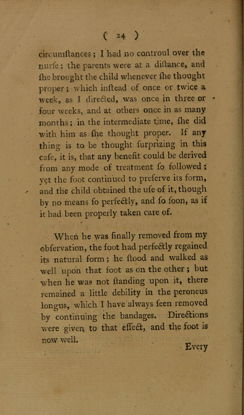 circumftances; I had no controul over the nurfe; the parents were at a diflance, and fhe brought the child whenever file thought proper; which inftead of once or twice a week, as I directed, was once in three or - four weeks, and at others once in as many months; in the intermediate time, fhe did with him as (lie thought proper. If any thing is to be thought furprizing in this cafe, it is, that any benefit could be derived from any mode of treatment fo followed ; yet the foot continued to preferve its form, and the child obtained the ufe of it, though bv no means fo perfedlly, and fo foon, as if it had been properly taken care of. . / When he was finally removed from my obfervation, the foot had perfectly regained its natural form; he flood and walked as well upon that foot as on the other; but when he was not handing upon it, there remained a little debility in the peroneus longus, which I have always feen removed by continuing the bandages. Diredtions were given to that effedt, and the foot is now well. „ _ - Every