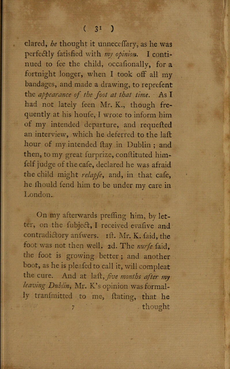 dared, he thought it unneceflary, as he was perfectly fatisfied with my opinion. I conti- nued to fee the child, occafionally, for a fortnight longer, when I took off all my bandages, and made a drawing, to reprefent the appearance of the foot at that time. As I had not lately feen Mr. K., though fre- quently at his houfe, I wrote to inform him of my intended departure, and requefled an interview, which he deferred to the laffc hour of my intended flay in Dublin ; and then, to my great furprize, conftituted him- felf judge of the cafe, declared he was afraid the child might relapfe, and, in that cafe, he lhould fend him to be under my care in London. On my afterwards prefling him, by let- ter, on the fubjecf, I received evafive and contradictory anfwers. iff. Mr. K. faid, the foot was not then well. 2d. The nurfe faid, the foot is growing better ; and another boot, as he is pleafed to call it, will compleat the cure. And at la£t,fve months after my leaving Dublin, Mr. K’s opinion was formal- ly tranlmitted to me, ftating, that he 7 . thought