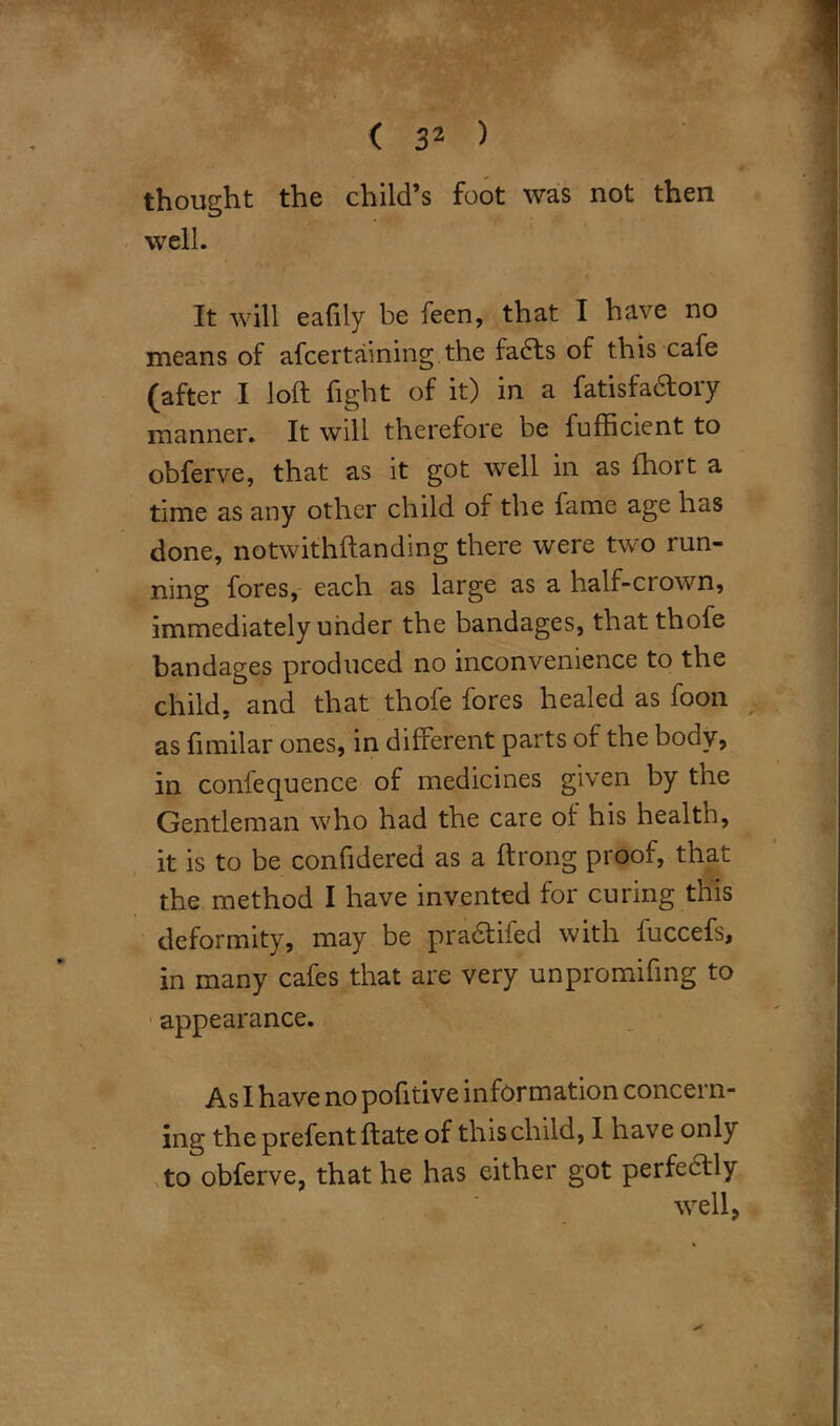 thought the child’s foot was not then well. It will eafily be feen, that I have no means of ascertaining.the fadts of this cafe (after I loft fight of it) in a fatisfa&ory manner. It will therefore be Sufficient to obferve, that as it got well in as Short a time as any other child of the fame age has done, notwithstanding there were two run- ning fores, each as large as a half-ciown, immediately under the bandages, that thofe bandages produced no inconvenience to the child, and that thofe fores healed as Soon as Similar ones, in different parts of the body, in confequence of medicines given by the Gentleman who had the care of his health, it is to be confidered as a ftrong proof, that the method I have invented for curing this deformity, may be pradtiied with Succefs, in many cafes that are very unpromiffng to appearance. As I have no pofitive information concern- ing the prefent Slate of this child, I have only to obferve, that he has either got perfectly well,