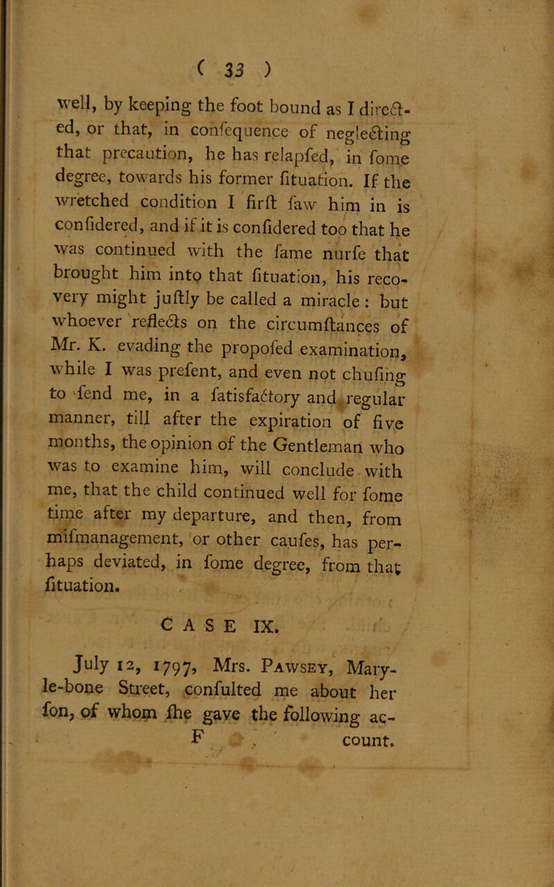 'veil, by keeping the foot bound as I djreft- ed, 01 that, in confecjuence of negledling that precaution, he has relapfed, in fome degree, towards his former fituation. If the wretched condition I fir ft faw him in is confidered, and if it is confidered too that he was continued with the fame nurfe that brought him into that fituation, his reco- very might juflly be called a miracle : but whoever refleds on the circumfiances of Mr. K. evading the propofed examination, while I was prefent, and even not chufing to 'fend me, in a fatisfa6tory and , regular manner, till after the expiration of five months, the opinion of the Gentleman who was to examine him, will conclude with me, that the child continued well for fome time after my departure, and then, from mifmanagement, or other caufes, has per- haps deviated, in fome degree, from that fituation. C A S E IX. /' July 12, 1797, Mrs. Pawsey, Mary- le-bone Street, confulted me about her fon? of whom fhe gave the following ac- F . count.