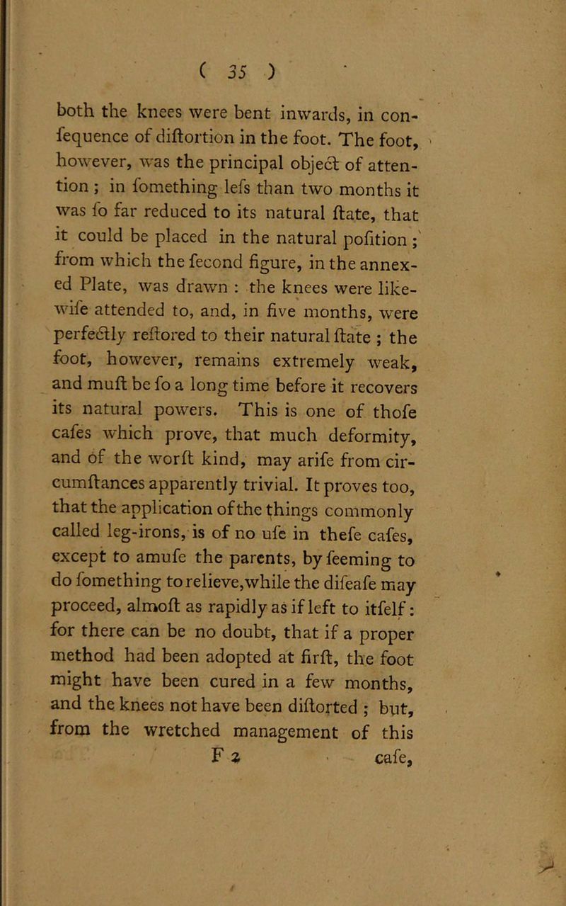 both the knees were bent inwards, in con- fluence of diftortion in the foot. The foot, however, wTas the principal object of atten- tion ; in fomething lefs than two months it was fo far reduced to its natural {fate, that it could be placed in the natural pofition ; from which thefecond figure, in the annex- ed Plate, was drawn : the knees were like- wile attended to, and, in five months, were perfe&ly reflored to their natural hate ; the foot, however, remains extremely weak, and mull be fo a long time before it recovers its natural powers. This is one of thofe cafes which prove, that much deformity, and of the worft kind, may arife from cir- cumftances apparently trivial. It proves too, that the application of the things commonly called leg-irons, is of no ufe in thefe cafes, except to amufe the parents, byfeeming to do fomething to relieve,while the difeafe may proceed, almoft as rapidly as if left to itfelf: for there can be no doubt, that if a proper method had been adopted at firft, the foot might have been cured in a few months, and the knees not have been diftorted ; but, from the wretched management of this F % - cafe,
