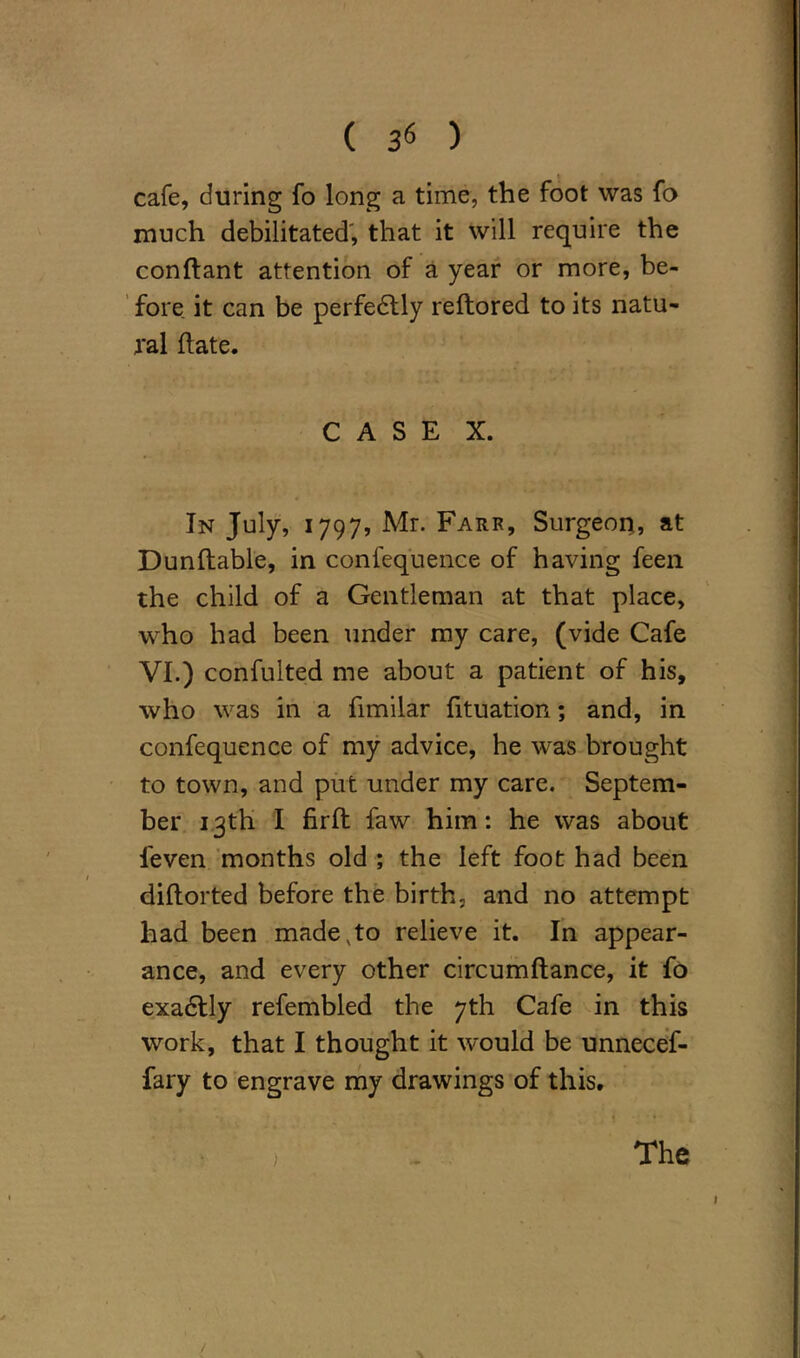 ( 3« ) cafe, during fo long a time, the foot was fa much debilitated', that it will require the conftant attention of a year or more, be- fore it can be perfectly reftored to its natu- ral date. CASE X. In July, 1797, Mr. Farr, Surgeon, at Dunftable, in confequence of having feen the child of a Gentleman at that place, who had been under my care, (vide Cafe VI.) confulted me about a patient of his, who was in a fimilar fituation; and, in confequence of my advice, he was brought to town, and put under my care. Septem- ber 13th I firll faw him : he was about feven months old ; the left foot had been diflorted before the birth, and no attempt had been made,to relieve it. In appear- ance, and every other circumftance, it fo exadtly refembled the 7th Cafe in this work, that I thought it would be unnecef- fary to engrave my drawings of this. *'• ... > . The >