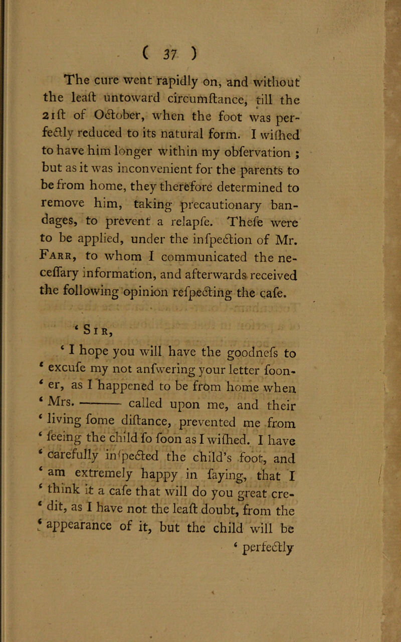 The cure went rapidly on, and without the lead: untoward circumftance, till the 21 ft of O&ober, when the foot was per- fectly reduced to its natural form. I wilhcd to have him longer within my obfervation ; but as it was inconvenient for the parents to be from home, they therefore determined to remove him, taking precautionary ban- dages, to prevent a relapfe. Thefe were to be applied, under the infpeCtion of Mr. Farr, to whom I communicated the ne- ceflary information, and afterwards received the following opinion refpecfing the cafe. ‘Sir, ‘ I hope you will have the goodnefs to ‘ excufe my not anfwering your letter foon- ‘ er, as I happened to be from home when ‘ Mrs. called upon me, and their ‘ living fome diftance, prevented me from ‘ feeing the child fo foon as I wifhed. I have ‘ carefully insetted the child’s foot, and ‘ am extremely happy in faying, that I ‘ think it a cafe that will do you great cre- ‘ dit, as I have not the lead: doubt, from the * appearance of it, but the child will be ‘ perfectly