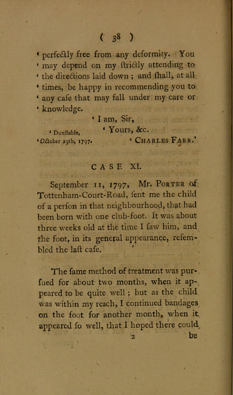 < 3» ) * perfectly free from any deformity. You * may depend on my ftri&ly attending to 4 the di regions laid down ; and Ihall, at all * times, be happy in recommending you to * any cafe that may fall under my care or ‘ knowledge. ‘ I am, Sir, •Durable, ‘Yours, &C. ‘Odtober 29th, 1797* 6 CHARLES FARR. CASE XI. 1 September n, 1797* Mr* Porter of Tottenham-Court-Road, lent me the child of a perfon in that neighbourhood, that had been born with one club-foot. It was about three weeks old at the time I faw him, and the foot, in its general appearance, refem- bled the laft cafe. The fame method of treatment was pur- fued for about two months, when it ap- peared to be quite well; but as the child was within my reach, I continued bandages on the foot for another month,, when it appeared fo well, that I hoped there could a be /