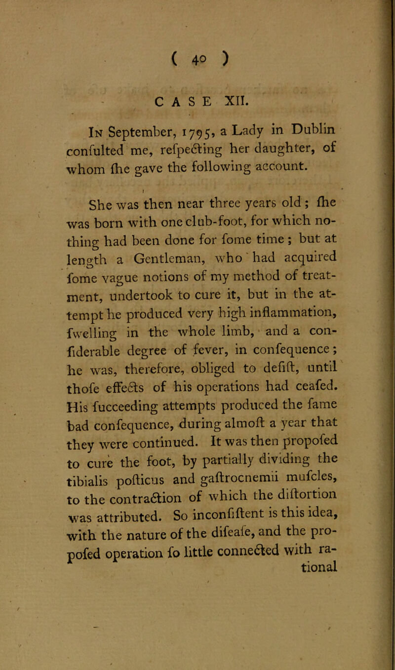 CASE XII. In September, 1795, a Lady in Dublin confulted me, refpediing her daughter, of whom fhe gave the following account. f She was then near three years old ; fhe was born with one club-foot, for which no- thing had been done for fome time ; but at length a Gentleman, who had acquired fome vague notions of my method of treat- ment, undertook to cure it, but in the at- tempt he produced very high inflammation, fwelling in the whole limb, and a con- fiderable degree of fever, in confequence; he was, therefore, obliged to defift, until thofe effedts of his operations had ceafed. His fucceeding attempts produced the fame bad confequence, during almoft a year that they were continued. It was then propofed to cure the foot, by partially dividing the tibialis pofticus and gaftrocnemii mufcles, to the contradtion of which the diftortion was attributed. So inconfiftent is this idea, with the nature of the difeale, and the pro- pofed operation fo little connedted with ra- tional /