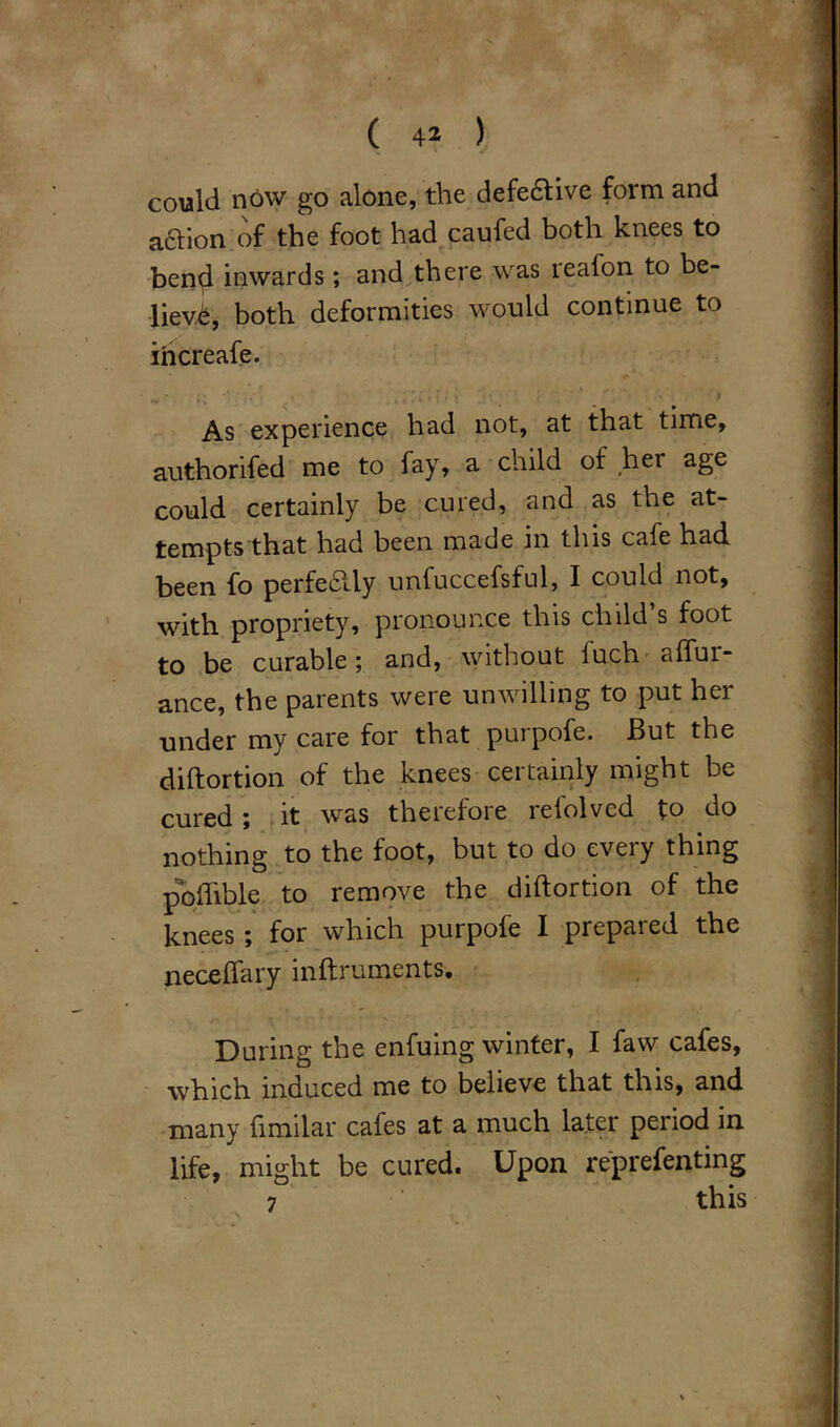 could now go alone, the defective form and aaion of the foot had caufed both knees to bend inwards; and there was leafon to be- lief, both deformities would continue to ihcreafe. As experience had not, at that time, authorised me to fay, a child of her age could certainly be cured, and as the at- tempts that had been made in this cafe had been fo perfedUy unfuccefsful, I could not, with propriety, pronounce this child’s foot to be curable; and, without iuch affur- ance, the parents were unwilling to put her under my care for that purpofe. But the diftortion of the knees certainly might be cured; it was therefore refolvcd to do nothing to the foot, but to do every thing poffible to remove the diftortion of the knees; for which purpofe I prepared the neceffary inftruments. /• ^ ' V' * ' > During the enfuing winter, I faw cafes, which induced me to believe that this, and many fimilar cafes at a much later period in. life, might be cured. Upon reprefenting 7 this •\