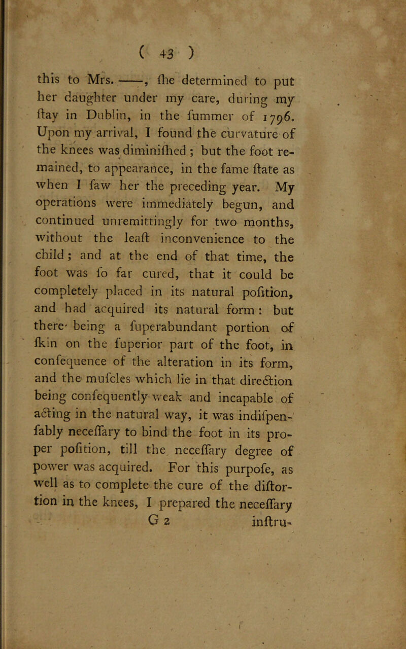 this to Mrs. , Ihe determined to put her daughter under my care, during my hay in Dublin, in the fummer of 1796. Upon my arrival, I found the curvature of the knees was diminifhed ; but the foot re- mained, to appearance, in the fame date as when I faw her the preceding year. My operations were immediately begun, and continued unremittingly for two months, without the lead: inconvenience to the child ; and at the end of that time, the foot was lo far cured, that it could be completely placed in its natural pofition, and had acquired its natural form : but there' being a fuperabundant portion of fkin on the fuperior part of the foot, in confequence of the alteration in its form, and the mufcles which lie in that dire&ion being confequently weak and incapable of acfing in the natural way, it was indifpen- fably neceffary to bind the foot in its pro- per pofition, till the neceffary degree of power was acquired. For this purpofe, as well as to complete the cure of the diftor- tion in the knees, I prepared the neceffary G 2 inftru-