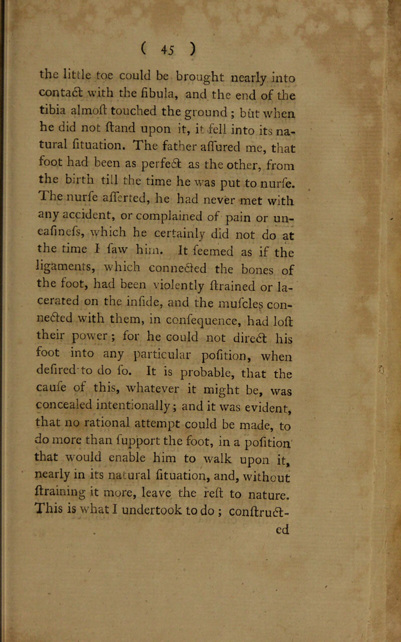 the Utile toe could be brought nearly into contadt with the fibula, and the end of the tibia almoft touched the ground ; but when he did not (land upon it, it fell into its na- tural fituation. The father allured me, that foot had been as perfedt as the other, from the birth till the time he was put to nurfe. The nurfe afiferted, he had never met with any accident, or complained of pain or un- eafinefs, which he certainly did not do at the time I faw him. It feemed as if the ligaments, which connedled the bones of the foot, had been violently ftrained or la- cerated on the infide, and the mufcles con- nedled with them, in confequence, had loll their power ; for he could not diredt his foot into any particular pofition, when defired to do fo. It is probable, that the caufe of this, whatever it might be, was concealed intentionally; and it was evident, that no rational attempt could be made, to do more than fupport the foot, in a pofition that would enable him to walk upon it, nearly in its natural fituation, and, without {training it more, leave the reft to nature. This is what I undertook to do ; conftrudt- ed