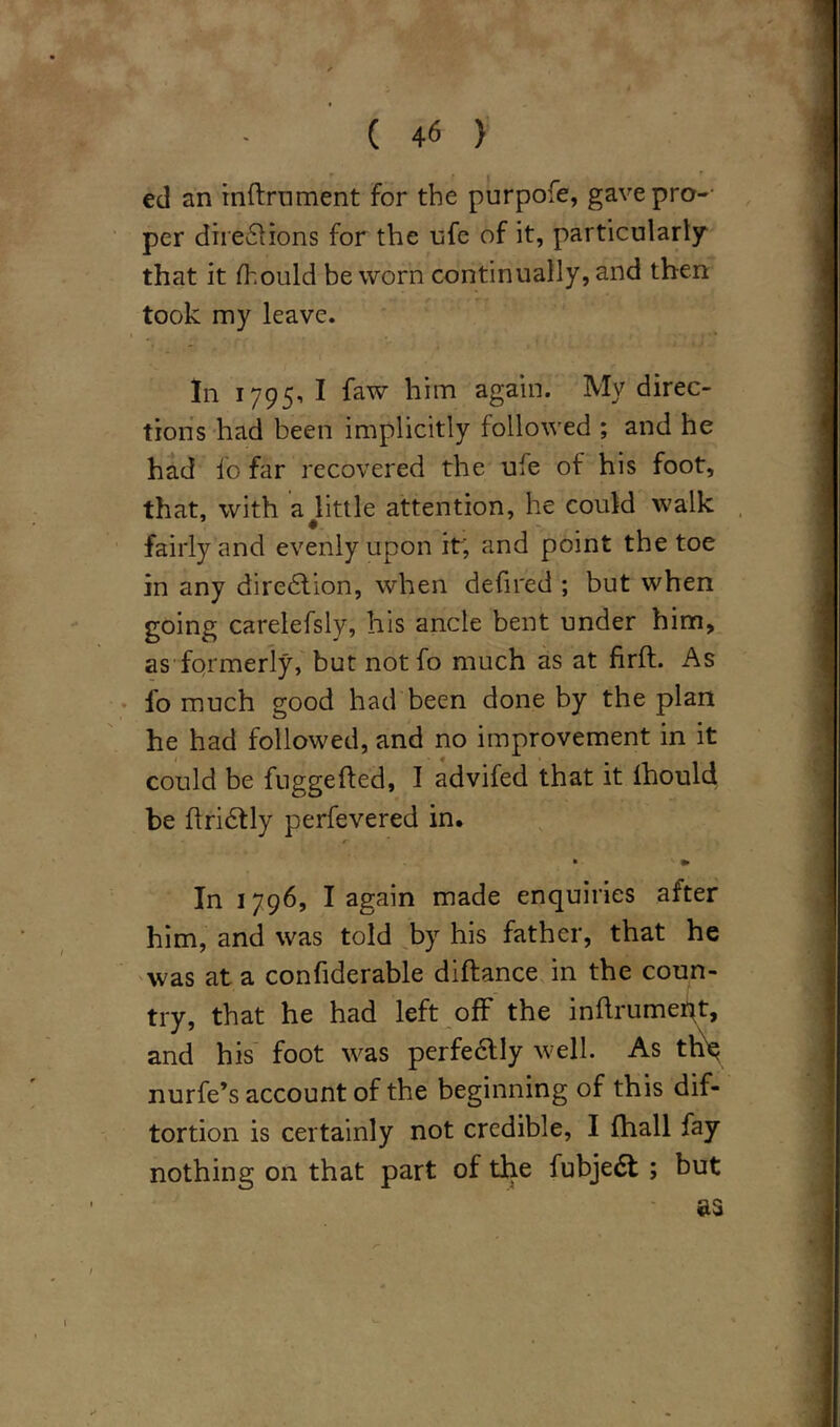 ed an inftrument for the purpofe, gave pros- per directions for the ufe of it, particularly that it flhould be worn continually, and then took my leave. In 1795, I faw him again. My direc- tions had been implicitly followed ; and he had fo far recovered the ufe of his foot, that, with a ^little attention, he could walk fairly and evenly upon it; and point the toe in any direction, when defired ; but when going carelefsly, his ancle bent under him, as formerly, but notfo much as at firft. As fo much good had been done by the plan he had followed, and no improvement in it could be fuggefted, I advifed that it ihould be flriCtly perfevered in. In 1796, I again made enquiries after him, and was told by his father, that he was at a confiderable diftance in the coun- try, that he had left off the inflrument, and his foot was perfectly well. As the nurfe’s account of the beginning of this dis- tortion is certainly not credible, I Shall fay nothing on that part of the fubjeCt ; but