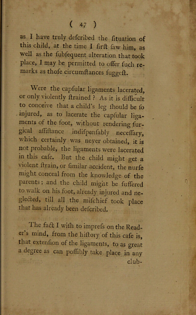 ( 4/ ) , ' as I have truly defcribed the fituation of this child, at the time I firft law him, as well as the fubfecjuent alteration that took place, I may be permitted to offer fuch re- marks as thofe circumflances fuggeft. ■ Were the capfular ligaments lacerated, or only violently {trained ? As it is difficult to conceive that a child’s leg ihould be fo ' injured, as to lacerate the capfular liga- ments of the foot, without rendering fur- gical affiftance indifpenfably neceffary, which certainly was neyer obtained, it is not probable, the ligaments were lacerated in this cafe. But the child might get a violent (train, or fimilar accident, the nurfe might conceal from the knowledge of the parents; and the child might be buffered to walk on his foot, already injured and ne- glected, till all the mifchief took place that has already been defcribed. The fact I with to imprefs on the Read- er’s mind, from the hiftory’of this cafe is, that extenfion of the ligaments, to as great a degree as can poffibly take place in any club-