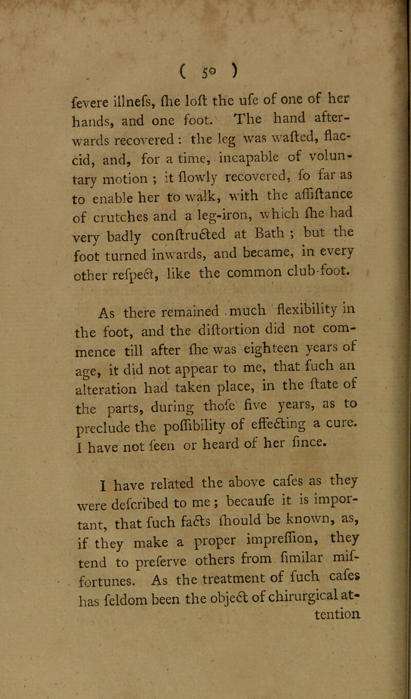 ( 5° ) fevere iilnefs, {lie loft the ufe of one of her hands, and one foot. The hand after- wards recovered : the leg was wafted, flac- cid, and, for a time, incapable of volun- tary motion ; it flowly recovered, fo fai as to enable her to walk, with the afliftance of crutches and a leg-iron, which fhe had very badly conftrufted at Bath ; but the foot turned inwards, and became, in every other refpeft, like the common club-foot. As there remained . much flexibility in the foot, and the diftortion did not com- mence till after fhe was eighteen years of age, it did not appear to me, that fuch an alteration had taken place, in the ftate of the parts, during thofe five years, as to preclude the poflibility of effeaing a cure. I have not feen or heard of her fince. i . I have related the above cafes as they were defcribed to me; becaufe it is impor- tant, that fuch fafts fhould be known, as, if they make a proper impreflion, they tend to preferve others from fimilai naif- fortunes. As the treatment of fuch cafes has feldom been the objea of chirurgical at- tention