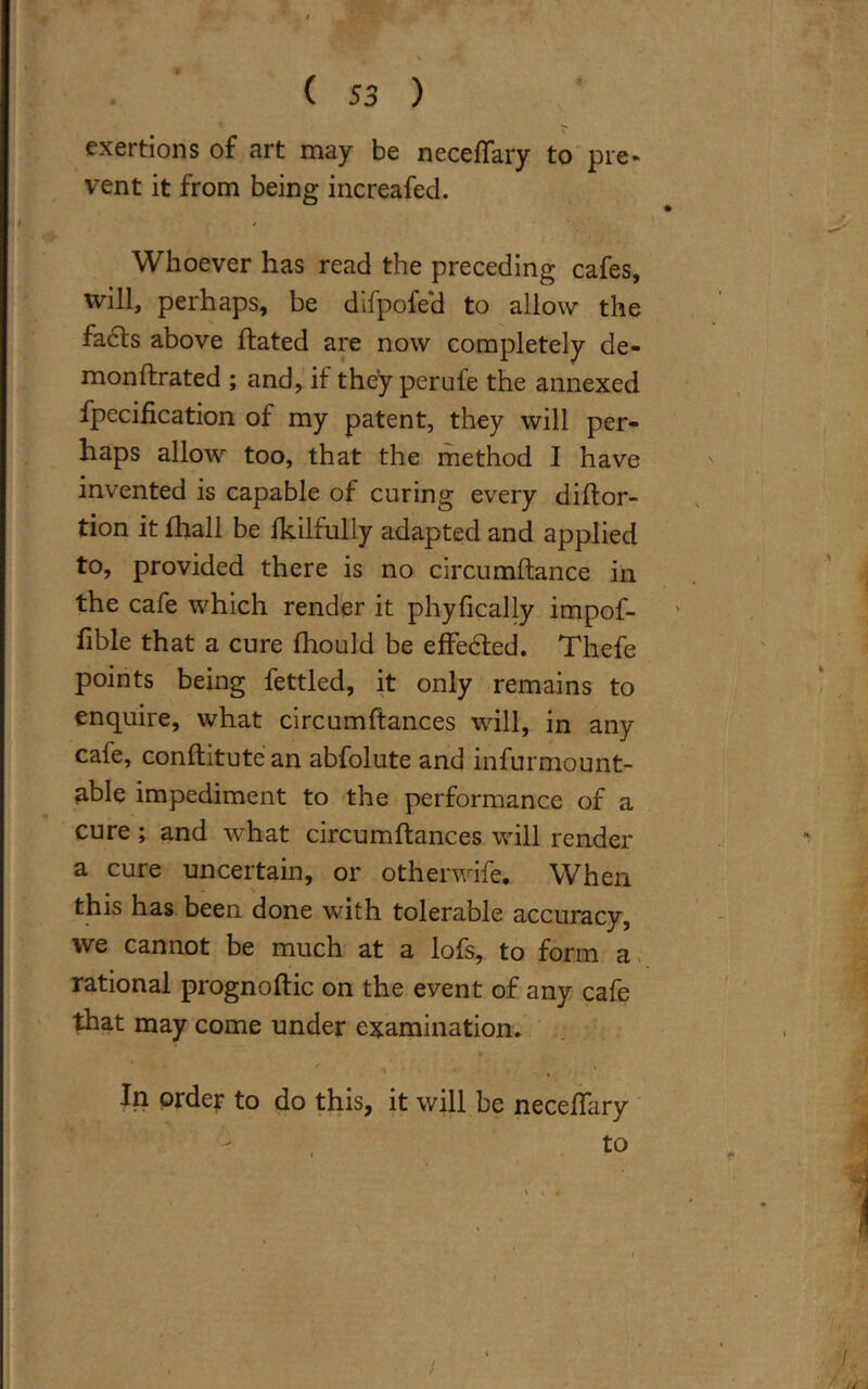 exertions of art may be neceflary to pre- vent it from being increafed. Whoever has read the preceding cafes, will, perhaps, be difpofe'd to allow the fa£ts above ftated are now completely de- monftrated ; and, it they perufe the annexed fpecification of my patent, they will per- haps allow too, that the method I have invented is capable of curing every diftor- tion it fhall be fkilfully adapted and applied to, provided there is no circumftance in the cafe which render it phyfically impof- fible that a cure fhould be effedted. Thefe points being fettled, it only remains to enquire, what circumffcances will, in any cafe, conftitute an abfolute and infurmount- able impediment to the performance of a cure ; and what circumftances will render a cuie uncertain, or otherwife* When this has been done with tolerable accuracy, we cannot be much at a lofs, to form a rational prognoftic on the event of any cafe that may come under examination. In order to do this, it will be neceffary