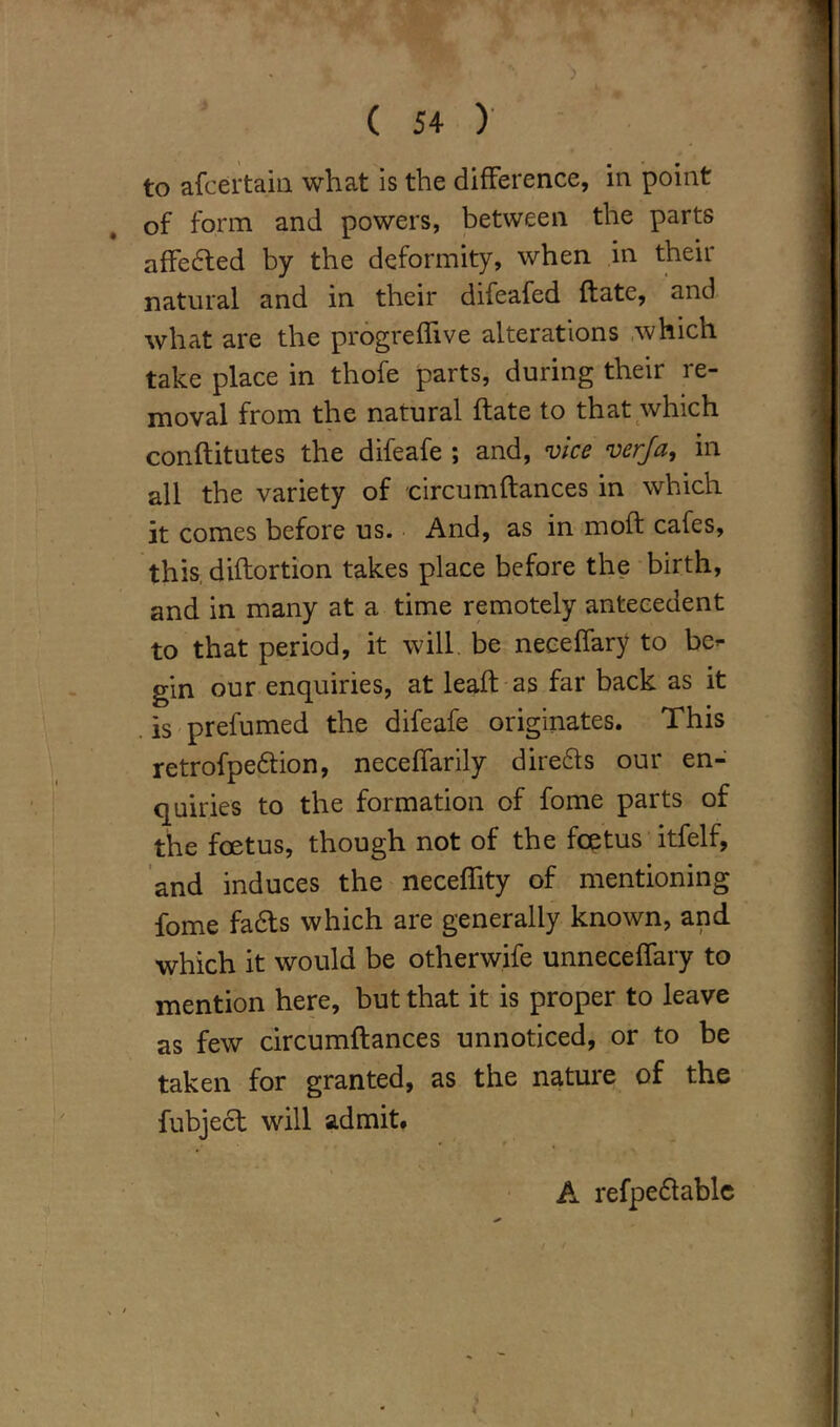 to afcertain what is the difference, in point of form and powers, between the parts affedfed by the deformity, when in their natural and in their difeafed ftate, and what are the progreffive alterations which take place in thofe parts, during their re- moval from the natural ftate to that which conftitutes the difeafe ; and, vice verja, in all the variety of circumftances in which it comes before us. And, as in raoft cafes, this diftortion takes place before the birth, and in many at a time remotely antecedent to that period, it will be neoeffary to be- gin our enquiries, at leaft as far back as it is prefumed the difeafe originates. This retrofpedlion, neceffarily diredls our en- quiries to the formation of fome parts of the foetus, though not of the foetus itfelf, and induces the neceflity of mentioning fome fadts which are generally known, and which it would be otherwife unneceffary to mention here, but that it is proper to leave as few circumftances unnoticed, or to be taken for granted, as the nature of the fubject will admit. A refpedtable