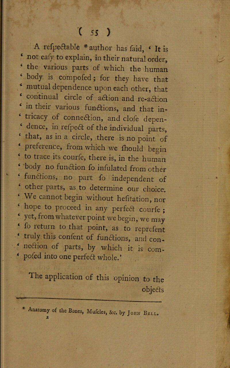 A refpeCtable * author has faid, ‘ It is noi eafy to explain, in their natural order, the various parts of which the human. ‘ body is compofed ; for they have that ‘ mutual dependence upon each other, that continual citcle of aCtion and re-aCtion * in their various functions, and that in- tricacy of connection, and clofe depen- dence, in refpeCt of the individual parts, that, as in a circle, there is no point of ‘ preference, from which we fhould begin to tiace its courfe, there is, in the human ‘ body no function fo infulated from other ‘ functions, no part fo independent of other parts, as to determine our choice. ‘ We cannot begin without hefitation, nor hope to proceed in any perfeCt courfe ; ‘ yet> from whatever point we begin, we may fo return to that point, as to reprefent truly this confent of functions, and con- ‘ nection of parts, by which it is com- 4 pofed into one perfeCt whole.’ The application of this opinion to the objects * Anatomy of the Bones, Mufclcs, &c. by John Bell. z