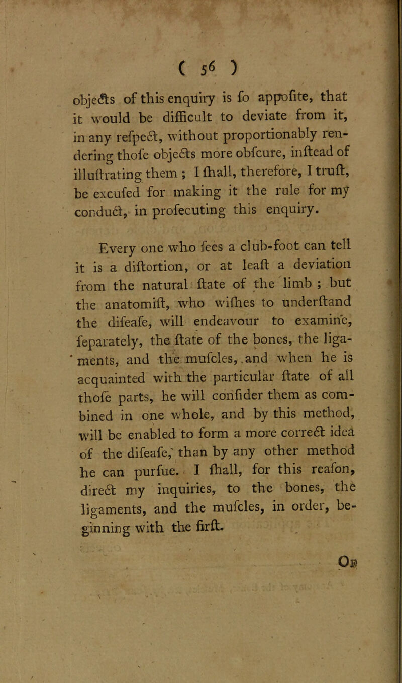 ( ) objects of this enquiry is fo appofite, that it would be difficult to deviate from it, in any refpedt, without proportionably ren- dering thofe objedts more obfcure, mftead of illuftrating them ; I (hall, therefore, I trufl, be excufed for making it the rule for my condudt, in profecuting this enquiry. Every one who fees a club-foot can tell it is a diftortion, or at leaf! a deviation from the natural ftate of the limb ; but the anatomift, who wifhes to underftand the difeafe, will endeavour to examine, feparately, the ftate of the bones, the liga- * ments, and the mufcles, .and when he is acquainted with the particular ftate of ail thofe parts, he will confider them as com- bined in one whole, and by this method, will be enabled to form a more corredt idea of the difeafe,' than by any other method he can purfue. I fhall, for this reafon, diredt my inquiries, to the bones, the ligaments, and the mufcles, in order, be- ginning with the fir ft. ^ Op / —