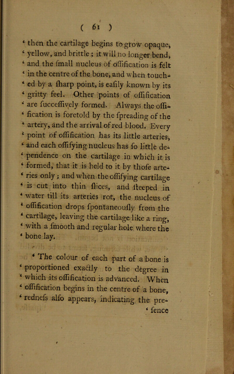 * then the cartilage begins to grow opaque* 4 yellow, and brittle ; it will no longer bend, 4 and the fmall nucleus of offification is felt 4 in the centre of the bone, and when touch- ed by a fharp point, is eafily known by its 4 gritty feel. Other points of offification 4 are fucceffively formed. Always the offi- 4 fication is foretold by the fpreading of the 4 artery, and the arrival of red blood. Every 4 point of offification has its little arteries, 4 and each offifying nucleus has fo little de- 4 pendence on the cartilage in which it is 4 formed, that it is held to it by thofe arte* 4 ries only; and when the offifying cartilage 4 is cut into thin flices, and lteeped in 4 water till its arteries rot, the nucleus of 4 offification drops fpontaneoufly from the 4 cartilage, leaving the cartilage like a ring, 4 with a fmooth and regular hole where the * bone lay. The colour of each part of a bone is 4 proportioned exadly to the degree in 4 which its offification is advanced. When 4 offification begins in the centre of a bone, rednefs alfo appears, indicating the pre-