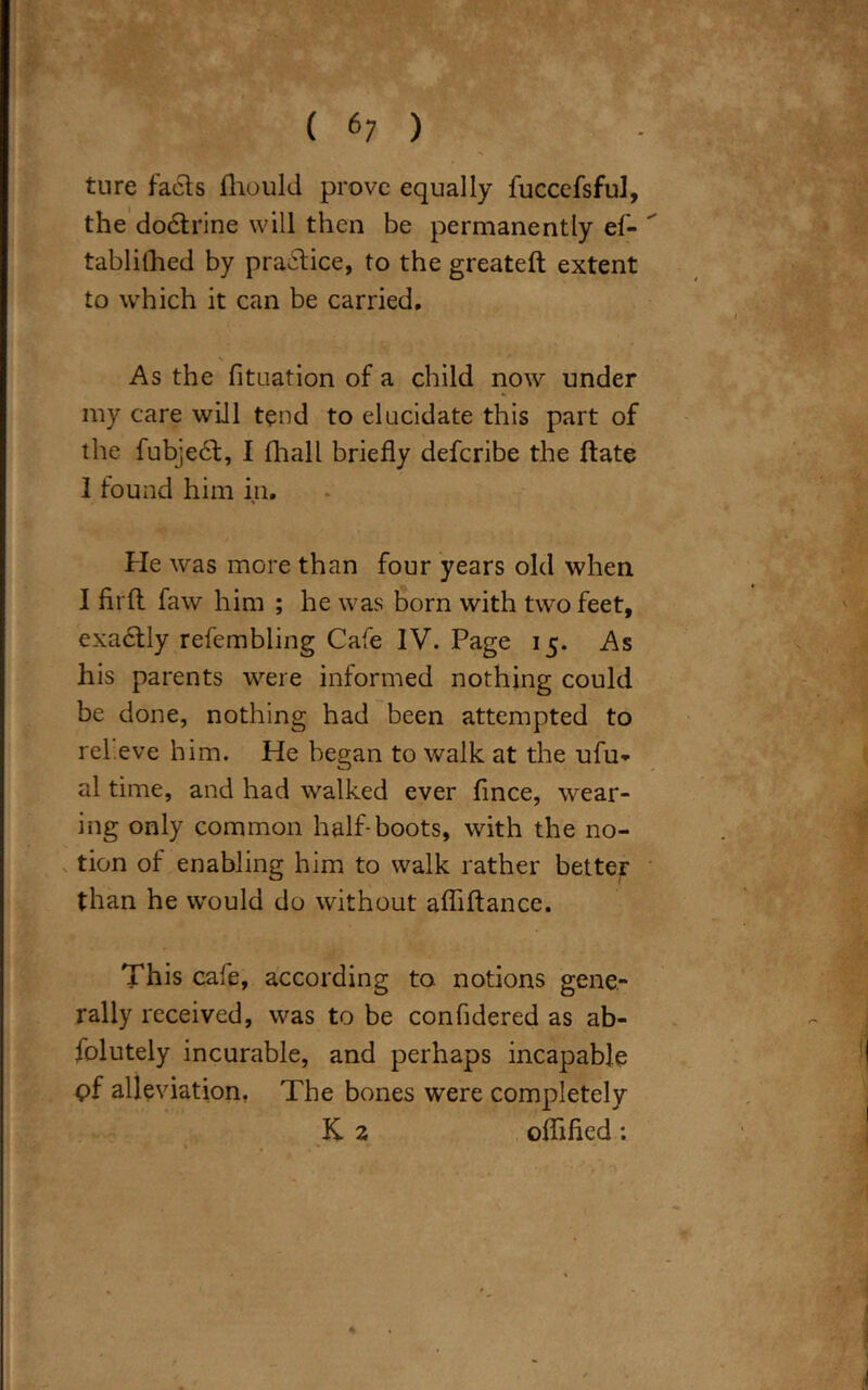 ( 6; ) . | | ture facts fhould prove equally fuccefsfu], the dodtrine will then be permanently ef-  tablifhed by practice, to the greateft extent to which it can be carried. i N ' As the fituation of a child now under my care will tend to elucidate this part of the fubjedt, I fhall briefly deferibe the ftate I found him in. He was more than four years old when I fit ft faw him ; he was born with two feet, exadtly refembling Cafe IV. Page 15. As his parents were informed nothing could be done, nothing had been attempted to relieve him. He began to walk at the ufu- al time, and had walked ever fince, wear- ing only common half-boots, with the no- tion of enabling him to walk rather better than he would do without afliftance. This cafe, according to. notions gene- rally received, was to be confidered as ab- folutely incurable, and perhaps incapable pf alleviation, The bones were completely K. 2 oflifled: 1 ■' ' ' *, p c *> t > ■ 1